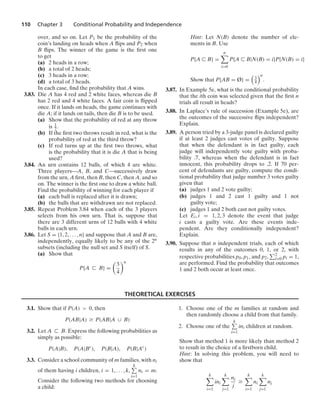 110 Chapter 3 Conditional Probability and Independence
over, and so on. Let P1 be the probability of the
coin’s landing on heads when A ﬂips and P2 when
B ﬂips. The winner of the game is the ﬁrst one
to get
(a) 2 heads in a row;
(b) a total of 2 heads;
(c) 3 heads in a row;
(d) a total of 3 heads.
In each case, ﬁnd the probability that A wins.
3.83. Die A has 4 red and 2 white faces, whereas die B
has 2 red and 4 white faces. A fair coin is ﬂipped
once. If it lands on heads, the game continues with
die A; if it lands on tails, then die B is to be used.
(a) Show that the probability of red at any throw
is 1
2 .
(b) If the ﬁrst two throws result in red, what is the
probability of red at the third throw?
(c) If red turns up at the ﬁrst two throws, what
is the probability that it is die A that is being
used?
3.84. An urn contains 12 balls, of which 4 are white.
Three players—A, B, and C—successively draw
from the urn, A ﬁrst, then B, then C, then A, and so
on. The winner is the ﬁrst one to draw a white ball.
Find the probability of winning for each player if
(a) each ball is replaced after it is drawn;
(b) the balls that are withdrawn are not replaced.
3.85. Repeat Problem 3.84 when each of the 3 players
selects from his own urn. That is, suppose that
there are 3 different urns of 12 balls with 4 white
balls in each urn.
3.86. Let S = {1, 2, ... , n} and suppose that A and B are,
independently, equally likely to be any of the 2n
subsets (including the null set and S itself) of S.
(a) Show that
P{A ( B} =

3
4
n
Hint: Let N(B) denote the number of ele-
ments in B. Use
P{A ( B} =
n

i=0
P{A ( B|N(B) = i}P{N(B) = i}
Show that P{AB = Ø} =

3
4
n
.
3.87. In Example 5e, what is the conditional probability
that the ith coin was selected given that the ﬁrst n
trials all result in heads?
3.88. In Laplace’s rule of succession (Example 5e), are
the outcomes of the successive ﬂips independent?
Explain.
3.89. A person tried by a 3-judge panel is declared guilty
if at least 2 judges cast votes of guilty. Suppose
that when the defendant is in fact guilty, each
judge will independently vote guilty with proba-
bility .7, whereas when the defendant is in fact
innocent, this probability drops to .2. If 70 per-
cent of defendants are guilty, compute the condi-
tional probability that judge number 3 votes guilty
given that
(a) judges 1 and 2 vote guilty;
(b) judges 1 and 2 cast 1 guilty and 1 not
guilty vote;
(c) judges 1 and 2 both cast not guilty votes.
Let Ei, i = 1, 2, 3 denote the event that judge
i casts a guilty vote. Are these events inde-
pendent. Are they conditionally independent?
Explain.
3.90. Suppose that n independent trials, each of which
results in any of the outcomes 0, 1, or 2, with
respective probabilities p0, p1, and p2, 2
i=0 pi = 1,
are performed. Find the probability that outcomes
1 and 2 both occur at least once.
THEORETICAL EXERCISES
3.1. Show that if P(A)  0, then
P(AB|A) Ú P(AB|A ∪ B)
3.2. Let A ( B. Express the following probabilities as
simply as possible:
P(A|B), P(A|Bc
), P(B|A), P(B|Ac
)
3.3. Consider a school community of m families, with ni
of them having i children, i = 1, ... , k,
k
i=1
ni = m.
Consider the following two methods for choosing
a child:
1. Choose one of the m families at random and
then randomly choose a child from that family.
2. Choose one of the
k
i=1
ini children at random.
Show that method 1 is more likely than method 2
to result in the choice of a ﬁrstborn child.
Hint: In solving this problem, you will need to
show that
k

i=1
ini
k

j=1
nj
j
Ú
k

i=1
ni
k

j=1
nj
 
