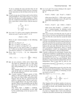Theoretical Exercises 111
To do so, multiply the sums and show that, for all
pairs i, j, the coefﬁcient of the term ninj is greater
in the expression on the left than in the one on the
right.
3.4. A ball is in any one of n boxes and is in the ith box
with probability Pi. If the ball is in box i, a search of
that box will uncover it with probability αi. Show
that the conditional probability that the ball is in
box j, given that a search of box i did not uncover
it, is
Pj
1 − αiPi
if j Z i
(1 − αi)Pi
1 − αiPi
if j = i
3.5. An event F is said to carry negative information
about an event E, and we write F R E, if
P(E|F) … P(E)
Prove or give counterexamples to the following
assertions:
(a) If F R E, then E R F.
(b) If F R E and E R G, then F R G.
(c) If F R E and G R E, then FG R E.
Repeat parts (a), (b), and (c) when R is replaced
by Q, where we say that F carries positive informa-
tion about E, written F Q E, when P(E|F) Ú P(E).
3.6. Prove that if E1, E2, ... , En are independent
events, then
P(E1 ∪ E2 ∪ · · · ∪ En) = 1 −
n

i=1
[1 − P(Ei)]
3.7. (a) An urn contains n white and m black balls.
The balls are withdrawn one at a time until
only those of the same color are left. Show
that, with probability n/(n + m), they are all
white.
Hint: Imagine that the experiment continues
until all the balls are removed, and consider
the last ball withdrawn.
(b) A pond contains 3 distinct species of ﬁsh,
which we will call the Red, Blue, and Green
ﬁsh. There are r Red, b Blue, and g Green ﬁsh.
Suppose that the ﬁsh are removed from the
pond in a random order. (That is, each selec-
tion is equally likely to be any of the remain-
ing ﬁsh.) What is the probability that the Red
ﬁsh are the ﬁrst species to become extinct in
the pond?
Hint: Write P{R} = P{RBG} + P{RGB},
and compute the probabilities on the right
by ﬁrst conditioning on the last species to be
removed.
3.8. Let A, B, and C be events relating to the experi-
ment of rolling a pair of dice.
(a) If
P(A|C)  P(B|C) and P(A|Cc
)  P(B|Cc
)
either prove that P(A)  P(B) or give a coun-
terexample by deﬁning events A, B, and C for
which that relationship is not true.
(b) If
P(A|C)  P(A|Cc
) and P(B|C)  P(B|Cc
)
either prove that P(AB|C)  P(AB|Cc) or
give a counterexample by deﬁning events
A, B, and C for which that relationship is not
true.
Hint: Let C be the event that the sum of a pair of
dice is 10; let A be the event that the ﬁrst die lands
on 6; let B be the event that the second die lands
on 6.
3.9. Consider two independent tosses of a fair coin. Let
A be the event that the ﬁrst toss results in heads, let
B be the event that the second toss results in heads,
and let C be the event that in both tosses the coin
lands on the same side. Show that the events A, B,
and C are pairwise independent—that is, A and B
are independent, A and C are independent, and B
and C are independent—but not independent.
3.10. Consider a collection of n individuals. Assume that
each person’s birthday is equally likely to be any of
the 365 days of the year and also that the birthdays
are independent. Let Ai,j, i Z j, denote the event
that persons i and j have the same birthday. Show
that these events are pairwise independent, but not
independent. That is, show that Ai,j and Ar,s are
independent, but the

n
2

events Ai,j, i Z j are not
independent.
3.11. In each of n independent tosses of a coin, the coin
lands on heads with probability p. How large need
n be so that the probability of obtaining at least
one head is at least 1
2 ?
3.12. Show that 0 … ai … 1, i = 1, 2, ..., then
q

i=1
⎡
⎢
⎣ai
i−1

j=1
(1 − aj)
⎤
⎥
⎦ +
q

i=1
(1 − ai) = 1
Hint: Suppose that an inﬁnite number of coins are
to be ﬂipped. Let ai be the probability that the ith
coin lands on heads, and consider when the ﬁrst
head occurs.
3.13. The probability of getting a head on a single toss
of a coin is p. Suppose that A starts and continues
to ﬂip the coin until a tail shows up, at which point
 