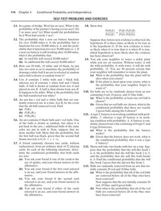 114 Chapter 3 Conditional Probability and Independence
SELF-TEST PROBLEMS AND EXERCISES
3.1. In a game of bridge, West has no aces. What is the
probability of his partner’s having (a) no aces? (b)
2 or more aces? (c) What would the probabilities
be if West had exactly 1 ace?
3.2. The probability that a new car battery functions
for over 10,000 miles is .8, the probability that it
functions for over 20,000 miles is .4, and the prob-
ability that it functions for over 30,000 miles is .1. If
a new car battery is still working after 10,000 miles,
what is the probability that
(a) its total life will exceed 20,000 miles?
(b) its additional life will exceed 20,000 miles?
3.3. How can 20 balls, 10 white and 10 black, be put
into two urns so as to maximize the probability of
drawing a white ball if an urn is selected at random
and a ball is drawn at random from it?
3.4. Urn A contains 2 white balls and 1 black ball,
whereas urn B contains 1 white ball and 5 black
balls. A ball is drawn at random from urn A and
placed in urn B. A ball is then drawn from urn B.
It happens to be white. What is the probability that
the ball transferred was white?
3.5. An urn has r red and w white balls that are ran-
domly removed one at a time. Let Ri be the event
that the ith ball removed is red. Find
(a) P(Ri)
(b) P(R5|R3)
(c) P(R3|R5)
3.6. An urn contains b black balls and r red balls. One
of the balls is drawn at random, but when it is
put back in the urn, c additional balls of the same
color are put in with it. Now, suppose that we
draw another ball. Show that the probability that
the ﬁrst ball was black, given that the second ball
drawn was red, is b/(b + r + c).
3.7. A friend randomly chooses two cards, without
replacement, from an ordinary deck of 52 playing
cards. In each of the following situations, deter-
mine the conditional probability that both cards
are aces.
(a) You ask your friend if one of the cards is the
ace of spades, and your friend answers in the
afﬁrmative.
(b) You ask your friend if the ﬁrst card selected
is an ace, and your friend answers in the afﬁr-
mative.
(c) You ask your friend if the second card
selected is an ace, and your friend answers in
the afﬁrmative.
(d) You ask your friend if either of the cards
selected is an ace, and your friend answers in
the afﬁrmative.
3.8. Show that
P(H|E)
P(G|E)
=
P(H)
P(G)
P(E|H)
P(E|G)
Suppose that, before new evidence is observed, the
hypothesis H is three times as likely to be true as
is the hypothesis G. If the new evidence is twice
as likely when G is true than it is when H is true,
which hypothesis is more likely after the evidence
has been observed?
3.9. You ask your neighbor to water a sickly plant
while you are on vacation. Without water, it will
die with probability .8; with water, it will die with
probability .15. You are 90 percent certain that
your neighbor will remember to water the plant.
(a) What is the probability that the plant will be
alive when you return?
(b) If the plant is dead upon your return, what is
the probability that your neighbor forgot to
water it?
3.10. Six balls are to be randomly chosen from an urn
containing 8 red, 10 green, and 12 blue balls.
(a) What is the probability at least one red ball is
chosen?
(b) Given that no red balls are chosen, what is the
conditional probability that there are exactly
2 green balls among the 6 chosen?
3.11. A type C battery is in working condition with prob-
ability .7, whereas a type D battery is in work-
ing condition with probability .4. A battery is ran-
domly chosen from a bin consisting of 8 type C and
6 type D batteries.
(a) What is the probability that the battery
works?
(b) Given that the battery does not work, what is
the conditional probability that it was a type
C battery?
3.12. Maria will take two books with her on a trip. Sup-
pose that the probability that she will like book 1
is .6, the probability that she will like book 2 is .5,
and the probability that she will like both books
is .4. Find the conditional probability that she will
like book 2 given that she did not like book 1.
3.13. Balls are randomly removed from an urn that ini-
tially contains 20 red and 10 blue balls.
(a) What is the probability that all of the red balls
are removed before all of the blue ones have
been removed?
Now suppose that the urn initially contains 20
red, 10 blue, and 8 green balls.
(b) Now what is the probability that all of the red
balls are removed before all of the blue ones
have been removed?
 