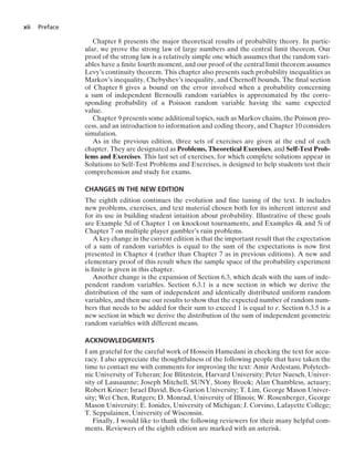 xii Preface
Chapter 8 presents the major theoretical results of probability theory. In partic-
ular, we prove the strong law of large numbers and the central limit theorem. Our
proof of the strong law is a relatively simple one which assumes that the random vari-
ables have a ﬁnite fourth moment, and our proof of the central limit theorem assumes
Levy’s continuity theorem. This chapter also presents such probability inequalities as
Markov’s inequality, Chebyshev’s inequality, and Chernoff bounds. The ﬁnal section
of Chapter 8 gives a bound on the error involved when a probability concerning
a sum of independent Bernoulli random variables is approximated by the corre-
sponding probability of a Poisson random variable having the same expected
value.
Chapter 9 presents some additional topics, such as Markov chains, the Poisson pro-
cess, and an introduction to information and coding theory, and Chapter 10 considers
simulation.
As in the previous edition, three sets of exercises are given at the end of each
chapter. They are designated as Problems, Theoretical Exercises, and Self-Test Prob-
lems and Exercises. This last set of exercises, for which complete solutions appear in
Solutions to Self-Test Problems and Exercises, is designed to help students test their
comprehension and study for exams.
CHANGES IN THE NEW EDITION
The eighth edition continues the evolution and ﬁne tuning of the text. It includes
new problems, exercises, and text material chosen both for its inherent interest and
for its use in building student intuition about probability. Illustrative of these goals
are Example 5d of Chapter 1 on knockout tournaments, and Examples 4k and 5i of
Chapter 7 on multiple player gambler’s ruin problems.
A key change in the current edition is that the important result that the expectation
of a sum of random variables is equal to the sum of the expectations is now ﬁrst
presented in Chapter 4 (rather than Chapter 7 as in previous editions). A new and
elementary proof of this result when the sample space of the probability experiment
is ﬁnite is given in this chapter.
Another change is the expansion of Section 6.3, which deals with the sum of inde-
pendent random variables. Section 6.3.1 is a new section in which we derive the
distribution of the sum of independent and identically distributed uniform random
variables, and then use our results to show that the expected number of random num-
bers that needs to be added for their sum to exceed 1 is equal to e. Section 6.3.5 is a
new section in which we derive the distribution of the sum of independent geometric
random variables with different means.
ACKNOWLEDGMENTS
I am grateful for the careful work of Hossein Hamedani in checking the text for accu-
racy. I also appreciate the thoughtfulness of the following people that have taken the
time to contact me with comments for improving the text: Amir Ardestani, Polytech-
nic University of Teheran; Joe Blitzstein, Harvard University; Peter Nuesch, Univer-
sity of Lausaunne; Joseph Mitchell, SUNY, Stony Brook; Alan Chambless, actuary;
Robert Kriner; Israel David, Ben-Gurion University; T. Lim, George Mason Univer-
sity; Wei Chen, Rutgers; D. Monrad, University of Illinois; W. Rosenberger, George
Mason University; E. Ionides, University of Michigan; J. Corvino, Lafayette College;
T. Seppalainen, University of Wisconsin.
Finally, I would like to thank the following reviewers for their many helpful com-
ments. Reviewers of the eighth edition are marked with an asterisk.
 