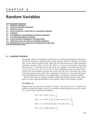 C H A P T E R 4
Random Variables
4.1 RANDOM VARIABLES
4.2 DISCRETE RANDOM VARIABLES
4.3 EXPECTED VALUE
4.4 EXPECTATION OF A FUNCTION OF A RANDOM VARIABLE
4.5 VARIANCE
4.6 THE BERNOULLI AND BINOMIAL RANDOM VARIABLES
4.7 THE POISSON RANDOM VARIABLE
4.8 OTHER DISCRETE PROBABILITY DISTRIBUTIONS
4.9 EXPECTED VALUE OF SUMS OF RANDOM VARIABLES
4.10 PROPERTIES OF THE CUMULATIVE DISTRIBUTION FUNCTION
4.1 RANDOM VARIABLES
Frequently, when an experiment is performed, we are interested mainly in some func-
tion of the outcome as opposed to the actual outcome itself. For instance, in tossing
dice, we are often interested in the sum of the two dice and are not really concerned
about the separate values of each die. That is, we may be interested in knowing
that the sum is 7 and may not be concerned over whether the actual outcome was
(1, 6), (2, 5), (3, 4), (4, 3), (5, 2), or (6, 1). Also, in ﬂipping a coin, we may be inter-
ested in the total number of heads that occur and not care at all about the actual
head–tail sequence that results. These quantities of interest, or, more formally, these
real-valued functions deﬁned on the sample space, are known as random variables.
Because the value of a random variable is determined by the outcome of the exper-
iment, we may assign probabilities to the possible values of the random variable.
EXAMPLE 1a
Suppose that our experiment consists of tossing 3 fair coins. If we let Y denote the
number of heads that appear, then Y is a random variable taking on one of the values
0, 1, 2, and 3 with respective probabilities
P{Y = 0} = P{(T, T, T)} =
1
8
P{Y = 1} = P{(T, T, H), (T, H, T), (H, T, T)} =
3
8
P{Y = 2} = P{(T, H, H), (H, T, H), (H, H, T)} =
3
8
P{Y = 3} = P{(H, H, H)} =
1
8
117
 