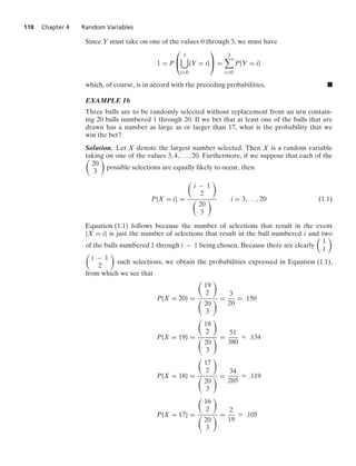 118 Chapter 4 Random Variables
Since Y must take on one of the values 0 through 3, we must have
1 = P
⎛
⎝
3

i=0
{Y = i}
⎞
⎠ =
3

i=0
P{Y = i}
which, of course, is in accord with the preceding probabilities. .
EXAMPLE 1b
Three balls are to be randomly selected without replacement from an urn contain-
ing 20 balls numbered 1 through 20. If we bet that at least one of the balls that are
drawn has a number as large as or larger than 17, what is the probability that we
win the bet?
Solution. Let X denote the largest number selected. Then X is a random variable
taking on one of the values 3, 4, ... , 20. Furthermore, if we suppose that each of the

20
3

possible selections are equally likely to occur, then
P{X = i} =

i − 1
2


20
3
 i = 3, ... , 20 (1.1)
Equation (1.1) follows because the number of selections that result in the event
{X = i} is just the number of selections that result in the ball numbered i and two
of the balls numbered 1 through i − 1 being chosen. Because there are clearly

1
1


i − 1
2

such selections, we obtain the probabilities expressed in Equation (1.1),
from which we see that
P{X = 20} =

19
2


20
3
 =
3
20
= .150
P{X = 19} =

18
2


20
3
 =
51
380
L .134
P{X = 18} =

17
2


20
3
 =
34
285
L .119
P{X = 17} =

16
2


20
3
 =
2
19
L .105
 