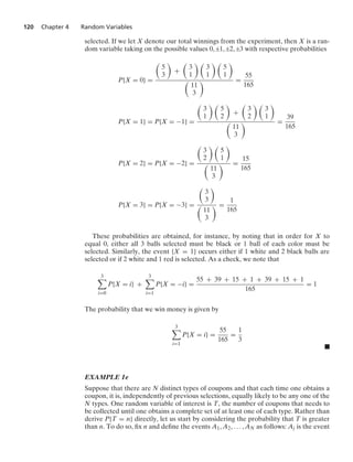 120 Chapter 4 Random Variables
selected. If we let X denote our total winnings from the experiment, then X is a ran-
dom variable taking on the possible values 0, ;1, ;2, ;3 with respective probabilities
P{X = 0} =

5
3

+

3
1
 
3
1
 
5
1


11
3
 =
55
165
P{X = 1} = P{X = −1} =

3
1
 
5
2

+

3
2
 
3
1


11
3
 =
39
165
P{X = 2} = P{X = −2} =

3
2
 
5
1


11
3
 =
15
165
P{X = 3} = P{X = −3} =

3
3


11
3
 =
1
165
These probabilities are obtained, for instance, by noting that in order for X to
equal 0, either all 3 balls selected must be black or 1 ball of each color must be
selected. Similarly, the event {X = 1} occurs either if 1 white and 2 black balls are
selected or if 2 white and 1 red is selected. As a check, we note that
3

i=0
P{X = i} +
3

i=1
P{X = −i} =
55 + 39 + 15 + 1 + 39 + 15 + 1
165
= 1
The probability that we win money is given by
3

i=1
P{X = i} =
55
165
=
1
3
.
EXAMPLE 1e
Suppose that there are N distinct types of coupons and that each time one obtains a
coupon, it is, independently of previous selections, equally likely to be any one of the
N types. One random variable of interest is T, the number of coupons that needs to
be collected until one obtains a complete set of at least one of each type. Rather than
derive P{T = n} directly, let us start by considering the probability that T is greater
than n. To do so, ﬁx n and deﬁne the events A1, A2, ... , AN as follows: Aj is the event
 