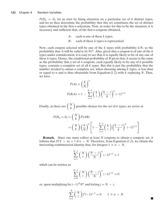 122 Chapter 4 Random Variables
P{Dn = k}, let us start by ﬁxing attention on a particular set of k distinct types,
and let us then determine the probability that this set constitutes the set of distinct
types obtained in the ﬁrst n selections. Now, in order for this to be the situation, it is
necessary and sufﬁcient that, of the ﬁrst n coupons obtained,
A: each is one of these k types.
B: each of these k types is represented.
Now, each coupon selected will be one of the k types with probability k/N, so the
probability that A will be valid is (k/N)n. Also, given that a coupon is of one of the k
types under consideration, it is easy to see that it is equally likely to be of any one of
these k types. Hence, the conditional probability of B given that A occurs is the same
as the probability that a set of n coupons, each equally likely to be any of k possible
types, contains a complete set of all k types. But this is just the probability that the
number needed to amass a complete set, when choosing among k types, is less than
or equal to n and is thus obtainable from Equation (1.2) with k replacing N. Thus,
we have
P(A) =

k
N
n
P(B|A) = 1 −
k−1

i=1

k
i
 
k − i
k
n
(−1)i+1
Finally, as there are

N
k

possible choices for the set of k types, we arrive at
P{Dn = k} =

N
k

P(AB)
=

N
k
 
k
N
n
⎡
⎣1 −
k−1

i=1

k
i
 
k − i
k
n
(−1)i+1
⎤
⎦
Remark. Since one must collect at least N coupons to obtain a compete set, it
follows that P{T  n} = 1 if n  N. Therefore, from Equation (1.2), we obtain the
interesting combinatorial identity that, for integers 1 … n  N,
N−1

i=1

N
i
 
N − i
N
n
(−1)i+1
= 1
which can be written as
N−1

i=0

N
i
 
N − i
N
n
(−1)i+1
= 0
or, upon multiplying by (−1)NNn and letting j = N − i,
N

j=1

N
j

jn
(−1)j−1
= 0 1 … n  N
.
 