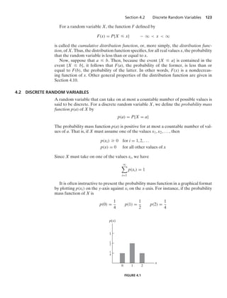 Section 4.2 Discrete Random Variables 123
For a random variable X, the function F deﬁned by
F(x) = P{X … x} − q  x  q
is called the cumulative distribution function, or, more simply, the distribution func-
tion, of X. Thus, the distribution function speciﬁes, for all real values x, the probability
that the random variable is less than or equal to x.
Now, suppose that a … b. Then, because the event {X … a} is contained in the
event {X … b}, it follows that F(a), the probability of the former, is less than or
equal to F(b), the probability of the latter. In other words, F(x) is a nondecreas-
ing function of x. Other general properties of the distribution function are given in
Section 4.10.
4.2 DISCRETE RANDOM VARIABLES
A random variable that can take on at most a countable number of possible values is
said to be discrete. For a discrete random variable X, we deﬁne the probability mass
function p(a) of X by
p(a) = P{X = a}
The probability mass function p(a) is positive for at most a countable number of val-
ues of a. That is, if X must assume one of the values x1, x2, ... , then
p(xi) Ú 0 for i = 1, 2, ...
p(x) = 0 for all other values of x
Since X must take on one of the values xi, we have
q

i=1
p(xi) = 1
It is often instructive to present the probability mass function in a graphical format
by plotting p(xi) on the y-axis against xi on the x-axis. For instance, if the probability
mass function of X is
p(0) =
1
4
p(1) =
1
2
p(2) =
1
4
1
–
4
0
x
p(x)
1
–
2
1
1 2
FIGURE 4.1
 