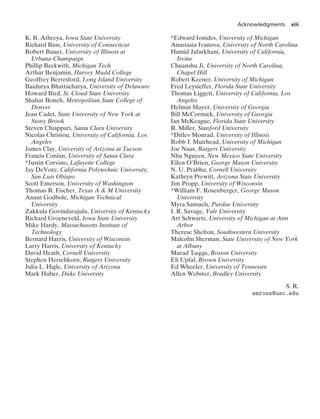 Acknowledgments xiii
K. B. Athreya, Iowa State University
Richard Bass, University of Connecticut
Robert Bauer, University of Illinois at
Urbana-Champaign
Phillip Beckwith, Michigan Tech
Arthur Benjamin, Harvey Mudd College
Geoffrey Berresford, Long Island University
Baidurya Bhattacharya, University of Delaware
Howard Bird, St. Cloud State University
Shahar Boneh, Metropolitan State College of
Denver
Jean Cadet, State University of New York at
Stony Brook
Steven Chiappari, Santa Clara University
Nicolas Christou, University of California, Los
Angeles
James Clay, University of Arizona at Tucson
Francis Conlan, University of Santa Clara
*Justin Corvino, Lafayette College
Jay DeVore, California Polytechnic University,
San Luis Obispo
Scott Emerson, University of Washington
Thomas R. Fischer, Texas A & M University
Anant Godbole, Michigan Technical
University
Zakkula Govindarajulu, University of Kentucky
Richard Groeneveld, Iowa State University
Mike Hardy, Massachusetts Institute of
Technology
Bernard Harris, University of Wisconsin
Larry Harris, University of Kentucky
David Heath, Cornell University
Stephen Herschkorn, Rutgers University
Julia L. Higle, University of Arizona
Mark Huber, Duke University
*Edward Ionides, University of Michigan
Anastasia Ivanova, University of North Carolina
Hamid Jafarkhani, University of California,
Irvine
Chuanshu Ji, University of North Carolina,
Chapel Hill
Robert Keener, University of Michigan
Fred Leysieffer, Florida State University
Thomas Liggett, University of California, Los
Angeles
Helmut Mayer, University of Georgia
Bill McCormick, University of Georgia
Ian McKeague, Florida State University
R. Miller, Stanford University
*Ditlev Monrad, University of Illinois
Robb J. Muirhead, University of Michigan
Joe Naus, Rutgers University
Nhu Nguyen, New Mexico State University
Ellen O’Brien, George Mason University
N. U. Prabhu, Cornell University
Kathryn Prewitt, Arizona State University
Jim Propp, University of Wisconsin
*William F. Rosenberger, George Mason
University
Myra Samuels, Purdue University
I. R. Savage, Yale University
Art Schwartz, University of Michigan at Ann
Arbor
Therese Shelton, Southwestern University
Malcolm Sherman, State University of New York
at Albany
Murad Taqqu, Boston University
Eli Upfal, Brown University
Ed Wheeler, University of Tennessee
Allen Webster, Bradley University
S. R.
smross@usc.edu
 
