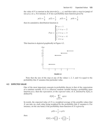 Section 4.3 Expected Value 125
the value of F is constant in the intervals [xi−1, xi) and then takes a step (or jump) of
size p(xi) at xi. For instance, if X has a probability mass function given by
p(1) =
1
4
p(2) =
1
2
p(3) =
1
8
p(4) =
1
8
then its cumulative distribution function is
F(a) =
⎧
⎪
⎪
⎪
⎪
⎪
⎪
⎪
⎪
⎨
⎪
⎪
⎪
⎪
⎪
⎪
⎪
⎪
⎩
0 a  1
1
4 1 … a  2
3
4 2 … a  3
7
8 3 … a  4
1 4 … a
This function is depicted graphically in Figure 4.3.
1
–
4
1
1 2 3
a
F(a)
4
3
–
4
7
–
8
FIGURE 4.3
Note that the size of the step at any of the values 1, 2, 3, and 4 is equal to the
probability that X assumes that particular value.
4.3 EXPECTED VALUE
One of the most important concepts in probability theory is that of the expectation
of a random variable. If X is a discrete random variable having a probability mass
function p(x), then the expectation, or the expected value, of X, denoted by E[X], is
deﬁned by
E[X] =

x:p(x)0
xp(x)
In words, the expected value of X is a weighted average of the possible values that
X can take on, each value being weighted by the probability that X assumes it. For
instance, on the one hand, if the probability mass function of X is given by
p(0) =
1
2
= p(1)
then
E[X] = 0

1
2

+ 1

1
2

=
1
2
 