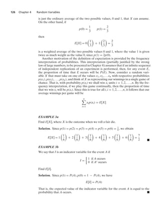 126 Chapter 4 Random Variables
is just the ordinary average of the two possible values, 0 and 1, that X can assume.
On the other hand, if
p(0) =
1
3
p(1) =
2
3
then
E[X] = 0

1
3

+ 1

2
3

=
2
3
is a weighted average of the two possible values 0 and 1, where the value 1 is given
twice as much weight as the value 0, since p(1) = 2p(0).
Another motivation of the deﬁnition of expectation is provided by the frequency
interpretation of probabilities. This interpretation (partially justiﬁed by the strong
law of large numbers, to be presented in Chapter 8) assumes that if an inﬁnite sequence
of independent replications of an experiment is performed, then, for any event E,
the proportion of time that E occurs will be P(E). Now, consider a random vari-
able X that must take on one of the values x1, x2, ... xn with respective probabilities
p(x1), p(x2), ... , p(xn), and think of X as representing our winnings in a single game of
chance. That is, with probability p(xi) we shall win xi units i = 1, 2, ... , n. By the fre-
quency interpretation, if we play this game continually, then the proportion of time
that we win xi will be p(xi). Since this is true for all i, i = 1, 2, ... , n, it follows that our
average winnings per game will be
n

i=1
xip(xi) = E[X]
EXAMPLE 3a
Find E[X], where X is the outcome when we roll a fair die.
Solution. Since p(1) = p(2) = p(3) = p(4) = p(5) = p(6) = 1
6 , we obtain
E[X] = 1

1
6

+ 2

1
6

+ 3

1
6

+ 4

1
6

+ 5

1
6

+ 6

1
6

=
7
2 .
EXAMPLE 3b
We say that I is an indicator variable for the event A if
I =
%
1 if A occurs
0 if Ac occurs
Find E[I].
Solution. Since p(1) = P(A), p(0) = 1 − P(A), we have
E[I] = P(A)
That is, the expected value of the indicator variable for the event A is equal to the
probability that A occurs. .
 