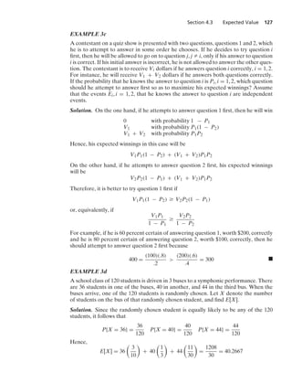Section 4.3 Expected Value 127
EXAMPLE 3c
A contestant on a quiz show is presented with two questions, questions 1 and 2, which
he is to attempt to answer in some order he chooses. If he decides to try question i
ﬁrst, then he will be allowed to go on to question j, j Z i, only if his answer to question
i is correct. If his initial answer is incorrect, he is not allowed to answer the other ques-
tion. The contestant is to receive Vi dollars if he answers question i correctly, i = 1, 2.
For instance, he will receive V1 + V2 dollars if he answers both questions correctly.
If the probability that he knows the answer to question i is Pi, i = 1, 2, which question
should he attempt to answer ﬁrst so as to maximize his expected winnings? Assume
that the events Ei, i = 1, 2, that he knows the answer to question i are independent
events.
Solution. On the one hand, if he attempts to answer question 1 ﬁrst, then he will win
0 with probability 1 − P1
V1 with probability P1(1 − P2)
V1 + V2 with probability P1P2
Hence, his expected winnings in this case will be
V1P1(1 − P2) + (V1 + V2)P1P2
On the other hand, if he attempts to answer question 2 ﬁrst, his expected winnings
will be
V2P2(1 − P1) + (V1 + V2)P1P2
Therefore, it is better to try question 1 ﬁrst if
V1P1(1 − P2) Ú V2P2(1 − P1)
or, equivalently, if
V1P1
1 − P1
Ú
V2P2
1 − P2
For example, if he is 60 percent certain of answering question 1, worth $200, correctly
and he is 80 percent certain of answering question 2, worth $100, correctly, then he
should attempt to answer question 2 ﬁrst because
400 =
(100)(.8)
.2

(200)(.6)
.4
= 300 .
EXAMPLE 3d
A school class of 120 students is driven in 3 buses to a symphonic performance. There
are 36 students in one of the buses, 40 in another, and 44 in the third bus. When the
buses arrive, one of the 120 students is randomly chosen. Let X denote the number
of students on the bus of that randomly chosen student, and ﬁnd E[X].
Solution. Since the randomly chosen student is equally likely to be any of the 120
students, it follows that
P{X = 36} =
36
120
P{X = 40} =
40
120
P{X = 44} =
44
120
Hence,
E[X] = 36

3
10

+ 40

1
3

+ 44

11
30

=
1208
30
= 40.2667
 