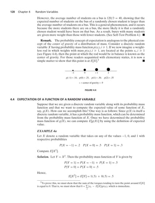 128 Chapter 4 Random Variables
However, the average number of students on a bus is 120/3 = 40, showing that the
expected number of students on the bus of a randomly chosen student is larger than
the average number of students on a bus. This is a general phenomenon, and it occurs
because the more students there are on a bus, the more likely it is that a randomly
chosen student would have been on that bus. As a result, buses with many students
are given more weight than those with fewer students. (See Self-Test Problem 4.) .
Remark. The probability concept of expectation is analogous to the physical con-
cept of the center of gravity of a distribution of mass. Consider a discrete random
variable X having probability mass function p(xi), i Ú 1. If we now imagine a weight-
less rod in which weights with mass p(xi), i Ú 1, are located at the points xi, i Ú 1
(see Figure 4.4), then the point at which the rod would be in balance is known as the
center of gravity. For those readers acquainted with elementary statics, it is now a
simple matter to show that this point is at E[X].† .
–1 0 2
^ 1
p(–1) = .10, p(0) = .25, p(2) = .35
p(1) = .30,
^ = center of gravity = .9
FIGURE 4.4
4.4 EXPECTATION OF A FUNCTION OF A RANDOM VARIABLE
Suppose that we are given a discrete random variable along with its probability mass
function and that we want to compute the expected value of some function of X,
say, g(X). How can we accomplish this? One way is as follows: Since g(X) is itself a
discrete random variable, it has a probability mass function, which can be determined
from the probability mass function of X. Once we have determined the probability
mass function of g(X), we can compute E[g(X)] by using the deﬁnition of expected
value.
EXAMPLE 4a
Let X denote a random variable that takes on any of the values −1, 0, and 1 with
respective probabilities
P{X = −1} = .2 P{X = 0} = .5 P{X = 1} = .3
Compute E[X2].
Solution. Let Y = X2. Then the probability mass function of Y is given by
P{Y = 1} = P{X = −1} + P{X = 1} = .5
P{Y = 0} = P{X = 0} = .5
Hence,
E[X2
] = E[Y] = 1(.5) + 0(.5) = .5
†To prove this, we must show that the sum of the torques tending to turn the point around E[X]
is equal to 0. That is, we must show that 0 =
i
(xi − E[X])p(xi), which is immediate.
 
