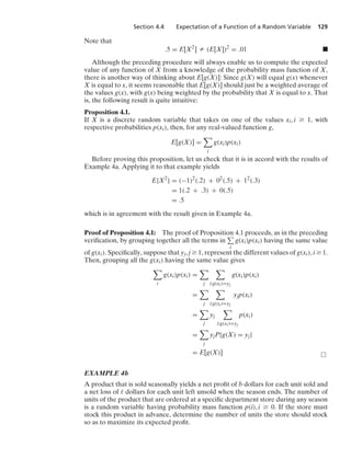 Section 4.4 Expectation of a Function of a Random Variable 129
Note that
.5 = E[X2
] Z (E[X])2
= .01 .
Although the preceding procedure will always enable us to compute the expected
value of any function of X from a knowledge of the probability mass function of X,
there is another way of thinking about E[g(X)]: Since g(X) will equal g(x) whenever
X is equal to x, it seems reasonable that E[g(X)] should just be a weighted average of
the values g(x), with g(x) being weighted by the probability that X is equal to x. That
is, the following result is quite intuitive:
Proposition 4.1.
If X is a discrete random variable that takes on one of the values xi, i Ú 1, with
respective probabilities p(xi), then, for any real-valued function g,
E[g(X)] =

i
g(xi)p(xi)
Before proving this proposition, let us check that it is in accord with the results of
Example 4a. Applying it to that example yields
E{X2
} = (−1)2
(.2) + 02
(.5) + 12
(.3)
= 1(.2 + .3) + 0(.5)
= .5
which is in agreement with the result given in Example 4a.
Proof of Proposition 4.1: The proof of Proposition 4.1 proceeds, as in the preceding
veriﬁcation, by grouping together all the terms in
i
g(xi)p(xi) having the same value
of g(xi). Speciﬁcally, suppose that yj, j Ú 1, represent the different values of g(xi), i Ú 1.
Then, grouping all the g(xi) having the same value gives

i
g(xi)p(xi) =

j

i:g(xi)=yj
g(xi)p(xi)
=

j

i:g(xi)=yj
yjp(xi)
=

j
yj

i:g(xi)=yj
p(xi)
=

j
yjP{g(X) = yj}
= E[g(X)] 
EXAMPLE 4b
A product that is sold seasonally yields a net proﬁt of b dollars for each unit sold and
a net loss of  dollars for each unit left unsold when the season ends. The number of
units of the product that are ordered at a speciﬁc department store during any season
is a random variable having probability mass function p(i), i Ú 0. If the store must
stock this product in advance, determine the number of units the store should stock
so as to maximize its expected proﬁt.
 
