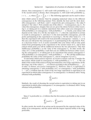 Section 4.4 Expectation of a Function of a Random Variable 131
chosen, then consequence Ci will result with probability pi, i = 1, ... , n, whereas
if the second action is chosen, then consequence Ci will result with probability qi,
i = 1, ... , n, where
n
i=1
pi =
n
i=1
qi = 1. The following approach can be used to deter-
mine which action to choose: Start by assigning numerical values to the different
consequences in the following manner: First, identify the least and the most desir-
able consequences—call them c and C, respectively; give consequence c the value 0
and give C the value 1. Now consider any of the other n − 2 consequences, say, Ci. To
value this consequence, imagine that you are given the choice between either receiv-
ing Ci or taking part in a random experiment that either earns you consequence C
with probability u or consequence c with probability 1 − u. Clearly, your choice will
depend on the value of u. On the one hand, if u = 1, then the experiment is certain
to result in consequence C, and since C is the most desirable consequence, you will
prefer participating in the experiment to receiving Ci. On the other hand, if u = 0,
then the experiment will result in the least desirable consequence—namely, c—so in
this case you will prefer the consequence Ci to participating in the experiment. Now,
as u decreases from 1 to 0, it seems reasonable that your choice will at some point
switch from participating in the experiment to the certain return of Ci, and at that
critical switch point you will be indifferent between the two alternatives. Take that
indifference probability u as the value of the consequence Ci. In other words, the
value of Ci is that probability u such that you are indifferent between either receiv-
ing the consequence Ci or taking part in an experiment that returns consequence C
with probability u or consequence c with probability 1 − u. We call this indifference
probability the utility of the consequence Ci, and we designate it as u(Ci).
To determine which action is superior, we need to evaluate each one. Consider the
ﬁrst action, which results in consequence Ci with probability pi, i = 1, ... , n. We can
think of the result of this action as being determined by a two-stage experiment. In the
ﬁrst stage, one of the values 1, ... , n is chosen according to the probabilities p1, ... , pn;
if value i is chosen, you receive consequence Ci. However, since Ci is equivalent to
obtaining consequence C with probability u(Ci) or consequence c with probability
1 − u(Ci), it follows that the result of the two-stage experiment is equivalent to an
experiment in which either consequence C or consequence c is obtained, with C being
obtained with probability
n

i=1
piu(Ci)
Similarly, the result of choosing the second action is equivalent to taking part in an
experiment in which either consequence C or consequence c is obtained, with C being
obtained with probability
n

i=1
qiu(Ci)
Since C is preferable to c, it follows that the ﬁrst action is preferable to the second
action if
n

i=1
piu(Ci) 
n

i=1
qiu(Ci)
In other words, the worth of an action can be measured by the expected value of the
utility of its consequence, and the action with the largest expected utility is the most
preferable. .
 