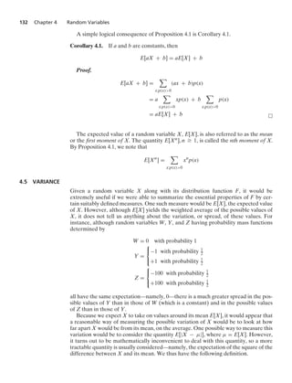 132 Chapter 4 Random Variables
A simple logical consequence of Proposition 4.1 is Corollary 4.1.
Corollary 4.1. If a and b are constants, then
E[aX + b] = aE[X] + b
Proof.
E[aX + b] =

x:p(x)0
(ax + b)p(x)
= a

x:p(x)0
xp(x) + b

x:p(x)0
p(x)
= aE[X] + b
The expected value of a random variable X, E[X], is also referred to as the mean
or the ﬁrst moment of X. The quantity E[Xn], n Ú 1, is called the nth moment of X.
By Proposition 4.1, we note that
E[Xn
] =

x:p(x)0
xn
p(x)
4.5 VARIANCE
Given a random variable X along with its distribution function F, it would be
extremely useful if we were able to summarize the essential properties of F by cer-
tain suitably deﬁned measures. One such measure would be E[X], the expected value
of X. However, although E[X] yields the weighted average of the possible values of
X, it does not tell us anything about the variation, or spread, of these values. For
instance, although random variables W, Y, and Z having probability mass functions
determined by
W = 0 with probability 1
Y =
⎧
⎨
⎩
−1 with probability 1
2
+1 with probability 1
2
Z =
⎧
⎨
⎩
−100 with probability 1
2
+100 with probability 1
2
all have the same expectation—namely, 0—there is a much greater spread in the pos-
sible values of Y than in those of W (which is a constant) and in the possible values
of Z than in those of Y.
Because we expect X to take on values around its mean E[X], it would appear that
a reasonable way of measuring the possible variation of X would be to look at how
far apart X would be from its mean, on the average. One possible way to measure this
variation would be to consider the quantity E[|X − μ|], where μ = E[X]. However,
it turns out to be mathematically inconvenient to deal with this quantity, so a more
tractable quantity is usually considered—namely, the expectation of the square of the
difference between X and its mean. We thus have the following deﬁnition.
 