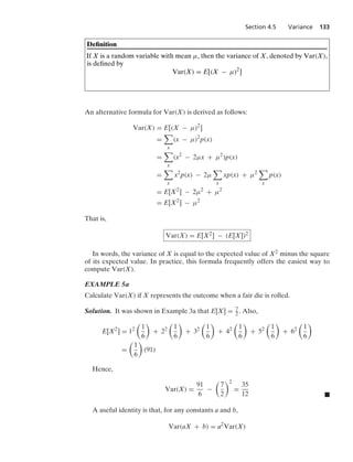 Section 4.5 Variance 133
Deﬁnition
If X is a random variable with mean μ, then the variance of X, denoted by Var(X),
is deﬁned by
Var(X) = E[(X − μ)2
]
An alternative formula for Var(X) is derived as follows:
Var(X) = E[(X − μ)2
]
=

x
(x − μ)2
p(x)
=

x
(x2
− 2μx + μ2
)p(x)
=

x
x2
p(x) − 2μ

x
xp(x) + μ2

x
p(x)
= E[X2
] − 2μ2
+ μ2
= E[X2
] − μ2
That is,
Var(X) = E[X2] − (E[X])2
In words, the variance of X is equal to the expected value of X2 minus the square
of its expected value. In practice, this formula frequently offers the easiest way to
compute Var(X).
EXAMPLE 5a
Calculate Var(X) if X represents the outcome when a fair die is rolled.
Solution. It was shown in Example 3a that E[X] = 7
2. Also,
E[X2
] = 12

1
6

+ 22

1
6

+ 32

1
6

+ 42

1
6

+ 52

1
6

+ 62

1
6

=

1
6

(91)
Hence,
Var(X) =
91
6
−

7
2
2
=
35
12 .
A useful identity is that, for any constants a and b,
Var(aX + b) = a2
Var(X)
 
