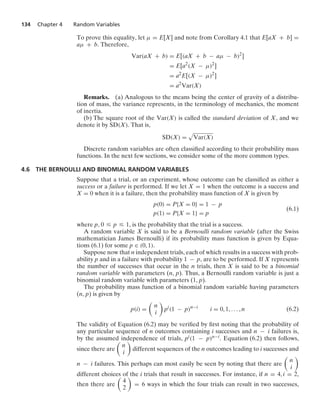 134 Chapter 4 Random Variables
To prove this equality, let μ = E[X] and note from Corollary 4.1 that E[aX + b] =
aμ + b. Therefore,
Var(aX + b) = E[(aX + b − aμ − b)2
]
= E[a2
(X − μ)2
]
= a2
E[(X − μ)2
]
= a2
Var(X)
Remarks. (a) Analogous to the means being the center of gravity of a distribu-
tion of mass, the variance represents, in the terminology of mechanics, the moment
of inertia.
(b) The square root of the Var(X) is called the standard deviation of X, and we
denote it by SD(X). That is,
SD(X) =
.
Var(X)
Discrete random variables are often classiﬁed according to their probability mass
functions. In the next few sections, we consider some of the more common types.
4.6 THE BERNOULLI AND BINOMIAL RANDOM VARIABLES
Suppose that a trial, or an experiment, whose outcome can be classiﬁed as either a
success or a failure is performed. If we let X = 1 when the outcome is a success and
X = 0 when it is a failure, then the probability mass function of X is given by
p(0) = P{X = 0} = 1 − p
p(1) = P{X = 1} = p
(6.1)
where p, 0 … p … 1, is the probability that the trial is a success.
A random variable X is said to be a Bernoulli random variable (after the Swiss
mathematician James Bernoulli) if its probability mass function is given by Equa-
tions (6.1) for some p ∈ (0, 1).
Suppose now that n independent trials, each of which results in a success with prob-
ability p and in a failure with probability 1 − p, are to be performed. If X represents
the number of successes that occur in the n trials, then X is said to be a binomial
random variable with parameters (n, p). Thus, a Bernoulli random variable is just a
binomial random variable with parameters (1, p).
The probability mass function of a binomial random variable having parameters
(n, p) is given by
p(i) =

n
i

pi
(1 − p)n−i
i = 0, 1, ... , n (6.2)
The validity of Equation (6.2) may be veriﬁed by ﬁrst noting that the probability of
any particular sequence of n outcomes containing i successes and n − i failures is,
by the assumed independence of trials, pi(1 − p)n−i. Equation (6.2) then follows,
since there are

n
i

different sequences of the n outcomes leading to i successes and
n − i failures. This perhaps can most easily be seen by noting that there are

n
i

different choices of the i trials that result in successes. For instance, if n = 4, i = 2,
then there are

4
2

= 6 ways in which the four trials can result in two successes,
 
