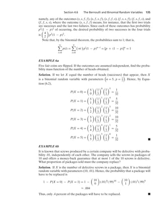 Section 4.6 The Bernoulli and Binomial Random Variables 135
namely, any of the outcomes (s, s, f, f), (s, f, s, f), (s, f, f, s), (f, s, s, f), (f, s, f, s), and
(f, f, s, s), where the outcome (s, s, f, f) means, for instance, that the ﬁrst two trials
are successes and the last two failures. Since each of these outcomes has probability
p2(1 − p)2 of occurring, the desired probability of two successes in the four trials
is

4
2

p2(1 − p)2.
Note that, by the binomial theorem, the probabilities sum to 1; that is,
q

i=0
p(i) =
n

i=0

ni

pi
(1 − p)n−i
= [p + (1 − p)]n
= 1
EXAMPLE 6a
Five fair coins are ﬂipped. If the outcomes are assumed independent, ﬁnd the proba-
bility mass function of the number of heads obtained.
Solution. If we let X equal the number of heads (successes) that appear, then X
is a binomial random variable with parameters

n = 5, p = 1
2

. Hence, by Equa-
tion (6.2),
P{X = 0} =

5
0
 
1
2
0 
1
2
5
=
1
32
P{X = 1} =

5
1
 
1
2
1 
1
2
4
=
5
32
P{X = 2} =

5
2
 
1
2
2 
1
2
3
=
10
32
P{X = 3} =

5
3
 
1
2
3 
1
2
2
=
10
32
P{X = 4} =

5
4
 
1
2
4 
1
2
1
=
5
32
P{X = 5} =

5
5
 
1
2
5 
1
2
0
=
1
32 .
EXAMPLE 6b
It is known that screws produced by a certain company will be defective with proba-
bility .01, independently of each other. The company sells the screws in packages of
10 and offers a money-back guarantee that at most 1 of the 10 screws is defective.
What proportion of packages sold must the company replace?
Solution. If X is the number of defective screws in a package, then X is a binomial
random variable with parameters (10, .01). Hence, the probability that a package will
have to be replaced is
1 − P{X = 0} − P{X = 1} = 1 −

10
0

(.01)0
(.99)10
−

10
1

(.01)1
(.99)9
L .004
Thus, only .4 percent of the packages will have to be replaced. .
 