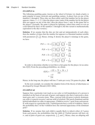 136 Chapter 4 Random Variables
EXAMPLE 6c
The following gambling game, known as the wheel of fortune (or chuck-a-luck), is
quite popular at many carnivals and gambling casinos: A player bets on one of the
numbers 1 through 6. Three dice are then rolled, and if the number bet by the player
appears i times, i = 1, 2, 3, then the player wins i units; if the number bet by the player
does not appear on any of the dice, then the player loses 1 unit. Is this game fair to
the player? (Actually, the game is played by spinning a wheel that comes to rest on
a slot labeled by three of the numbers 1 through 6, but this variant is mathematically
equivalent to the dice version.)
Solution. If we assume that the dice are fair and act independently of each other,
then the number of times that the number bet appears is a binomial random variable
with parameters

3, 1
6

. Hence, letting X denote the player’s winnings in the game,
we have
P{X = −1} =

3
0
 
1
6
0 
5
6
3
=
125
216
P{X = 1} =

3
1
 
1
6
1 
5
6
2
=
75
216
P{X = 2} =

3
2
 
1
6
2 
5
6
1
=
15
216
P{X = 3} =

3
3
 
1
6
3 
5
6
0
=
1
216
In order to determine whether or not this is a fair game for the player, let us calcu-
late E[X]. From the preceding probabilities, we obtain
E[X] =
−125 + 75 + 30 + 3
216
=
−17
216
Hence, in the long run, the player will lose 17 units per every 216 games he plays. .
In the next example, we consider the simplest form of the theory of inheritance as
developed by Gregor Mendel (1822–1884).
EXAMPLE 6d
Suppose that a particular trait (such as eye color or left-handedness) of a person is
classiﬁed on the basis of one pair of genes, and suppose also that d represents a dom-
inant gene and r a recessive gene. Thus, a person with dd genes is purely dominant,
one with rr is purely recessive, and one with rd is hybrid. The purely dominant and the
hybrid individuals are alike in appearance. Children receive 1 gene from each parent.
If, with respect to a particular trait, 2 hybrid parents have a total of 4 children, what is
the probability that 3 of the 4 children have the outward appearance of the dominant
gene?
Solution. If we assume that each child is equally likely to inherit either of 2 genes
from each parent, the probabilities that the child of 2 hybrid parents will have dd,
rr, and rd pairs of genes are, respectively, 1
4 , 1
4, and 1
2. Hence, since an offspring will
 