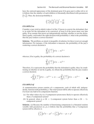 Section 4.6 The Bernoulli and Binomial Random Variables 137
have the outward appearance of the dominant gene if its gene pair is either dd or rd,
it follows that the number of such children is binomially distributed with parameters

4, 3
4

. Thus, the desired probability is

4
3
 
3
4
3 
1
4
1
=
27
64 .
EXAMPLE 6e
Consider a jury trial in which it takes 8 of the 12 jurors to convict the defendant; that
is, in order for the defendant to be convicted, at least 8 of the jurors must vote him
guilty. If we assume that jurors act independently and that, whether or not the defen-
dant is guilty, each makes the right decision with probability θ, what is the probability
that the jury renders a correct decision?
Solution. The problem, as stated, is incapable of solution, for there is not yet enough
information. For instance, if the defendant is innocent, the probability of the jury’s
rendering a correct decision is
12

i=5

12
i

θi
(1 − θ)12−i
whereas, if he is guilty, the probability of a correct decision is
12

i=8

12
i

θi
(1 − θ)12−i
Therefore, if α represents the probability that the defendant is guilty, then, by condi-
tioning on whether or not he is guilty, we obtain the probability that the jury renders
a correct decision:
α
12

i=8

12
i

θi
(1 − θ)12−i
+ (1 − α)
12

i=5

12
i

θi
(1 − θ)12−i
.
EXAMPLE 6f
A communication system consists of n components, each of which will, indepen-
dently, function with probability p. The total system will be able to operate effectively
if at least one-half of its components function.
(a) For what values of p is a 5-component system more likely to operate effectively
than a 3-component system?
(b) In general, when is a (2k + 1)-component system better than a (2k − 1)-
component system?
Solution. (a) Because the number of functioning components is a binomial random
variable with parameters (n, p), it follows that the probability that a 5-component
system will be effective is

5
3

p3
(1 − p)2
+

5
4

p4
(1 − p) + p5
 