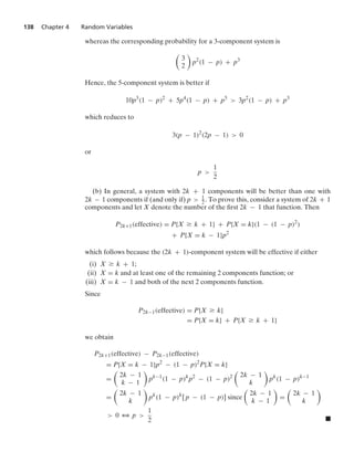 138 Chapter 4 Random Variables
whereas the corresponding probability for a 3-component system is

3
2

p2
(1 − p) + p3
Hence, the 5-component system is better if
10p3
(1 − p)2
+ 5p4
(1 − p) + p5
 3p2
(1 − p) + p3
which reduces to
3(p − 1)2
(2p − 1)  0
or
p 
1
2
(b) In general, a system with 2k + 1 components will be better than one with
2k − 1 components if (and only if) p  1
2. To prove this, consider a system of 2k + 1
components and let X denote the number of the ﬁrst 2k − 1 that function. Then
P2k+1(effective) = P{X Ú k + 1} + P{X = k}(1 − (1 − p)2
)
+ P{X = k − 1}p2
which follows because the (2k + 1)-component system will be effective if either
(i) X Ú k + 1;
(ii) X = k and at least one of the remaining 2 components function; or
(iii) X = k − 1 and both of the next 2 components function.
Since
P2k−1(effective) = P{X Ú k}
= P{X = k} + P{X Ú k + 1}
we obtain
P2k+1(effective) − P2k−1(effective)
= P{X = k − 1}p2
− (1 − p)2
P{X = k}
=

2k − 1
k − 1

pk−1
(1 − p)k
p2
− (1 − p)2

2k − 1
k

pk
(1 − p)k−1
=

2k − 1
k

pk
(1 − p)k
[ p − (1 − p)] since

2k − 1
k − 1

=

2k − 1
k

 0 3 p 
1
2 .
 