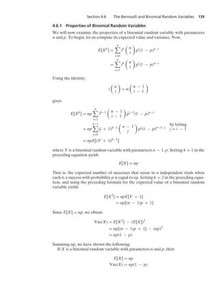 Section 4.6 The Bernoulli and Binomial Random Variables 139
4.6.1 Properties of Binomial Random Variables
We will now examine the properties of a binomial random variable with parameters
n and p. To begin, let us compute its expected value and variance. Now,
E[Xk
] =
n

i=0
ik

n
i

pi
(1 − p)n−i
=
n

i=1
ik

n
i

pi
(1 − p)n−i
Using the identity
i

n
i

= n

n − 1
i − 1

gives
E[Xk
] = np
n

i=1
ik−1

n − 1
i − 1

pi−1
(1 − p)n−i
= np
n−1

j=0
(j + 1)k−1

n − 1
j

pj
(1 − p)n−1−j
by letting
j = i − 1
= npE[(Y + 1)k−1
]
where Y is a binomial random variable with parameters n − 1, p. Setting k = 1 in the
preceding equation yields
E[X] = np
That is, the expected number of successes that occur in n independent trials when
each is a success with probability p is equal to np. Setting k = 2 in the preceding equa-
tion, and using the preceding formula for the expected value of a binomial random
variable yields
E[X2
] = npE[Y + 1]
= np[(n − 1)p + 1]
Since E[X] = np, we obtain
Var(X) = E[X2
] − (E[X])2
= np[(n − 1)p + 1] − (np)2
= np(1 − p)
Summing up, we have shown the following:
If X is a binomial random variable with parameters n and p, then
E[X] = np
Var(X) = np(1 − p)
 