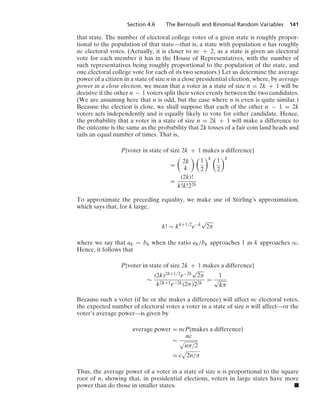 Section 4.6 The Bernoulli and Binomial Random Variables 141
that state. The number of electoral college votes of a given state is roughly propor-
tional to the population of that state—that is, a state with population n has roughly
nc electoral votes. (Actually, it is closer to nc + 2, as a state is given an electoral
vote for each member it has in the House of Representatives, with the number of
such representatives being roughly proportional to the population of the state, and
one electoral college vote for each of its two senators.) Let us determine the average
power of a citizen in a state of size n in a close presidential election, where, by average
power in a close election, we mean that a voter in a state of size n = 2k + 1 will be
decisive if the other n − 1 voters split their votes evenly between the two candidates.
(We are assuming here that n is odd, but the case where n is even is quite similar.)
Because the election is close, we shall suppose that each of the other n − 1 = 2k
voters acts independently and is equally likely to vote for either candidate. Hence,
the probability that a voter in a state of size n = 2k + 1 will make a difference to
the outcome is the same as the probability that 2k tosses of a fair coin land heads and
tails an equal number of times. That is,
P{voter in state of size 2k + 1 makes a difference}
=

2k
k
 
1
2
k 
1
2
k
=
(2k)!
k!k!22k
To approximate the preceding equality, we make use of Stirling’s approximation,
which says that, for k large,
k! ∼ kk+1/2
e−k
√
2π
where we say that ak ∼ bk when the ratio ak/bk approaches 1 as k approaches q.
Hence, it follows that
P{voter in state of size 2k + 1 makes a difference}
∼
(2k)2k+1/2e−2k
√
2π
k2k+1e−2k(2π)22k
=
1
√
kπ
Because such a voter (if he or she makes a difference) will affect nc electoral votes,
the expected number of electoral votes a voter in a state of size n will affect—or the
voter’s average power—is given by
average power = ncP{makes a difference}
∼
nc
.
nπ/2
= c
.
2n/π
Thus, the average power of a voter in a state of size n is proportional to the square
root of n, showing that, in presidential elections, voters in large states have more
power than do those in smaller states. .
 
