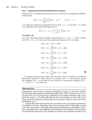 142 Chapter 4 Random Variables
4.6.2 Computing the Binomial Distribution Function
Suppose that X is binomial with parameters (n, p). The key to computing its distribu-
tion function
P{X … i} =
i

k=0

n
k

pk
(1 − p)n−k
i = 0, 1, ... , n
is to utilize the following relationship between P{X = k + 1} and P{X = k}, which
was established in the proof of Proposition 6.1:
P{X = k + 1} =
p
1 − p
n − k
k + 1
P{X = k} (6.3)
EXAMPLE 6h
Let X be a binomial random variable with parameters n = 6, p = .4. Then, starting
with P{X = 0} = (.6)6 and recursively employing Equation (6.3), we obtain
P{X = 0} = (.6)6
L .0467
P{X = 1} =
4
6
6
1
P{X = 0} L .1866
P{X = 2} =
4
6
5
2
P{X = 1} L .3110
P{X = 3} =
4
6
4
3
P{X = 2} L .2765
P{X = 4} =
4
6
3
4
P{X = 3} L .1382
P{X = 5} =
4
6
2
5
P{X = 4} L .0369
P{X = 6} =
4
6
1
6
P{X = 5} L .0041 .
A computer program that utilizes the recursion (6.3) to compute the binomial
distribution function is easily written. To compute P{X … i}, the program should
ﬁrst compute P{X = i} and then use the recursion to successively compute P{X =
i − 1}, P{X = i − 2}, and so on.
Historical Note
Independent trials having a common probability of success p were ﬁrst studied
by the Swiss mathematician Jacques Bernoulli (1654–1705). In his book Ars Con-
jectandi (The Art of Conjecturing), published by his nephew Nicholas eight years
after his death in 1713, Bernoulli showed that if the number of such trials were
large, then the proportion of them that were successes would be close to p with a
probability near 1.
Jacques Bernoulli was from the ﬁrst generation of the most famous mathemat-
ical family of all time. Altogether, there were between 8 and 12 Bernoullis, spread
over three generations, who made fundamental contributions to probability, statis-
tics, and mathematics. One difﬁculty in knowing their exact number is the fact that
several had the same name. (For example, two of the sons of Jacques’s brother Jean
 