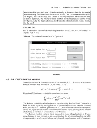 Section 4.7 The Poisson Random Variable 143
were named Jacques and Jean.) Another difﬁculty is that several of the Bernoullis
were known by different names in different places. Our Jacques (sometimes writ-
ten Jaques) was, for instance, also known as Jakob (sometimes written Jacob) and
as James Bernoulli. But whatever their number, their inﬂuence and output were
prodigious. Like the Bachs of music, the Bernoullis of mathematics were a family
for the ages!
EXAMPLE 6i
If X is a binomial random variable with parameters n = 100 and p = .75, ﬁnd P{X =
70} and P{X … 70}.
Solution. The answer is shown here in Figure 4.6.
Enter Value For p:.75
Enter Value For n:100
Enter Value For i:70
Binomial Distribution
Start
Quit
Probability (Number of Successes = i) = .04575381
Probability (Number of Successes  = i) = .14954105
FIGURE 4.6
4.7 THE POISSON RANDOM VARIABLE
A random variable X that takes on one of the values 0, 1, 2, ... is said to be a Poisson
random variable with parameter λ if, for some λ  0,
p(i) = P{X = i} = e−λ λi
i!
i = 0, 1, 2, ... (7.1)
Equation (7.1) deﬁnes a probability mass function, since
q

i=0
p(i) = e−λ
q

i=0
λi
i!
= e−λ
eλ
= 1
The Poisson probability distribution was introduced by Siméon Denis Poisson in a
book he wrote regarding the application of probability theory to lawsuits, criminal
trials, and the like. This book, published in 1837, was entitled Recherches sur la prob-
abilité des jugements en matière criminelle et en matière civile (Investigations into the
Probability of Verdicts in Criminal and Civil Matters).
The Poisson random variable has a tremendous range of applications in diverse
areas because it may be used as an approximation for a binomial random variable
with parameters (n, p) when n is large and p is small enough so that np is of moderate
 
