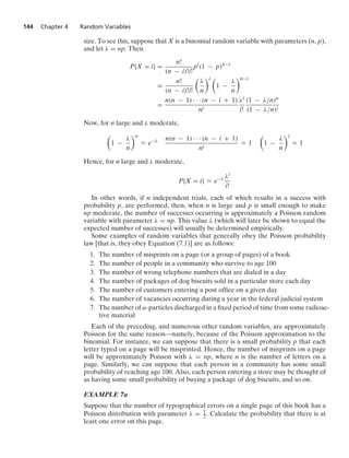 144 Chapter 4 Random Variables
size. To see this, suppose that X is a binomial random variable with parameters (n, p),
and let λ = np. Then
P{X = i} =
n!
(n − i)!i!
pi
(1 − p)n−i
=
n!
(n − i)!i!

λ
n
i 
1 −
λ
n
n−i
=
n(n − 1) · · · (n − i + 1)
ni
λi
i!
(1 − λ/n)n
(1 − λ/n)i
Now, for n large and λ moderate,

1 −
λ
n
n
L e−λ n(n − 1) · · · (n − i + 1)
ni
L 1

1 −
λ
n
i
L 1
Hence, for n large and λ moderate,
P{X = i} L e−λ λi
i!
In other words, if n independent trials, each of which results in a success with
probability p, are performed, then, when n is large and p is small enough to make
np moderate, the number of successes occurring is approximately a Poisson random
variable with parameter λ = np. This value λ (which will later be shown to equal the
expected number of successes) will usually be determined empirically.
Some examples of random variables that generally obey the Poisson probability
law [that is, they obey Equation (7.1)] are as follows:
1. The number of misprints on a page (or a group of pages) of a book
2. The number of people in a community who survive to age 100
3. The number of wrong telephone numbers that are dialed in a day
4. The number of packages of dog biscuits sold in a particular store each day
5. The number of customers entering a post ofﬁce on a given day
6. The number of vacancies occurring during a year in the federal judicial system
7. The number of α-particles discharged in a ﬁxed period of time from some radioac-
tive material
Each of the preceding, and numerous other random variables, are approximately
Poisson for the same reason—namely, because of the Poisson approximation to the
binomial. For instance, we can suppose that there is a small probability p that each
letter typed on a page will be misprinted. Hence, the number of misprints on a page
will be approximately Poisson with λ = np, where n is the number of letters on a
page. Similarly, we can suppose that each person in a community has some small
probability of reaching age 100. Also, each person entering a store may be thought of
as having some small probability of buying a package of dog biscuits, and so on.
EXAMPLE 7a
Suppose that the number of typographical errors on a single page of this book has a
Poisson distribution with parameter λ = 1
2 . Calculate the probability that there is at
least one error on this page.
 
