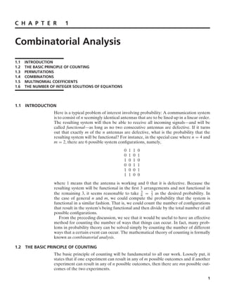 C H A P T E R 1
Combinatorial Analysis
1.1 INTRODUCTION
1.2 THE BASIC PRINCIPLE OF COUNTING
1.3 PERMUTATIONS
1.4 COMBINATIONS
1.5 MULTINOMIAL COEFFICIENTS
1.6 THE NUMBER OF INTEGER SOLUTIONS OF EQUATIONS
1.1 INTRODUCTION
Here is a typical problem of interest involving probability: A communication system
is to consist of n seemingly identical antennas that are to be lined up in a linear order.
The resulting system will then be able to receive all incoming signals—and will be
called functional—as long as no two consecutive antennas are defective. If it turns
out that exactly m of the n antennas are defective, what is the probability that the
resulting system will be functional? For instance, in the special case where n = 4 and
m = 2, there are 6 possible system conﬁgurations, namely,
0 1 1 0
0 1 0 1
1 0 1 0
0 0 1 1
1 0 0 1
1 1 0 0
where 1 means that the antenna is working and 0 that it is defective. Because the
resulting system will be functional in the ﬁrst 3 arrangements and not functional in
the remaining 3, it seems reasonable to take 3
6 = 1
2 as the desired probability. In
the case of general n and m, we could compute the probability that the system is
functional in a similar fashion. That is, we could count the number of conﬁgurations
that result in the system’s being functional and then divide by the total number of all
possible conﬁgurations.
From the preceding discussion, we see that it would be useful to have an effective
method for counting the number of ways that things can occur. In fact, many prob-
lems in probability theory can be solved simply by counting the number of different
ways that a certain event can occur. The mathematical theory of counting is formally
known as combinatorial analysis.
1.2 THE BASIC PRINCIPLE OF COUNTING
The basic principle of counting will be fundamental to all our work. Loosely put, it
states that if one experiment can result in any of m possible outcomes and if another
experiment can result in any of n possible outcomes, then there are mn possible out-
comes of the two experiments.
1
 
