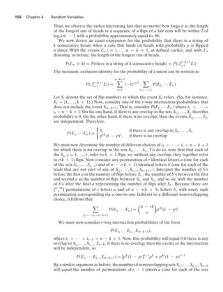 150 Chapter 4 Random Variables
Thus, we observe the rather interesting fact that no matter how large n is, the length
of the longest run of heads in a sequence of n ﬂips of a fair coin will be within 2 of
log2(n) − 1 with a probability approximately equal to .86.
We now derive an exact expression for the probability that there is a string of
k consecutive heads when a coin that lands on heads with probability p is ﬂipped
n times. With the events Ei, i = 1, ... , n − k + 1, as deﬁned earlier, and with Ln
denoting, as before, the length of the longest run of heads,
P(Ln Ú k) = P(there is a string of k consecutive heads) = P(∪n−k+1
i=1 Ei)
The inclusion–exclusion identity for the probability of a union can be written as
P(∪n−k+1
i=1 Ei) =
n−k+1

r=1
(−1)r+1

i1···ir
P(Ei1
· · · Eir )
Let Si denote the set of ﬂip numbers to which the event Ei refers. (So, for instance,
S1 = {1, ... , k + 1}.) Now, consider one of the r-way intersection probabilities that
does not include the event En−k+1. That is, consider P(Ei1
· · · Eir ) where i1  · · · 
ir  n − k + 1. On the one hand, if there is any overlap in the sets Si1
, ... , Sir then this
probability is 0. On the other hand, if there is no overlap, then the events Ei1
, ... , Eir
are independent. Therefore,
P(Ei1
· · · Eir ) =
0
0, if there is any overlap in Si1
, ... , Sir
prk(1 − p)r, if there is no overlap
We must now determine the number of different choices of i1  · · ·  ir  n − k + 1
for which there is no overlap in the sets Si1
, ... , Sir . To do so, note ﬁrst that each of
the Sij , j = 1, ... , r, refer to k + 1 ﬂips, so, without any overlap, they together refer
to r(k + 1) ﬂips. Now consider any permutation of r identical letters a (one for each
of the sets Si1
, ... , Sir−1
) and of n − r(k + 1) identical letters b (one for each of the
trials that are not part of any of Si1
, ... , Sir−1
, Sn−k+1). Interpret the number of b’s
before the ﬁrst a as the number of ﬂips before Si1
, the number of b’s between the ﬁrst
and second a as the number of ﬂips between Si1
and Si2 , and so on, with the number
of b’s after the ﬁnal a representing the number of ﬂips after Sir . Because there are
n−rk
r

permutations of r letters a and of n − r(k + 1) letters b, with every such
permutation corresponding (in a one-to-one fashion) to a different nonoverlapping
choice, it follows that

i1···irn−k+1
P(Ei1
· · · Eir ) =

n − rk
r

prk
(1 − p)r
We must now consider r-way intersection probabilities of the form
P(Ei1
· · · Eir−1
En−k+1),
where i1  · · ·  ir−1  n − k + 1. Now, this probability will equal 0 if there is any
overlap in Si1
, ... , Sir−1
, Sn−k; if there is no overlap, then the events of the intersection
will be independent, so
P(Ei1
· · · Eir−1
En−k+1) = [pk
(1 − p)]r−1
pk
= pkr
(1 − p)r−1
By a similar argument as before, the number of nonoverlapping sets Si1
, ... , Sir−1
, Sn−k
will equal the number of permutations of r − 1 letters a (one for each of the sets
 