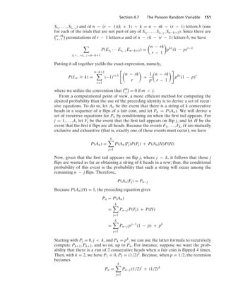 Section 4.7 The Poisson Random Variable 151
Si1
, ... , Sir−1
) and of n − (r − 1)(k + 1) − k = n − rk − (r − 1) letters b (one
for each of the trials that are not part of any of Si1
, ... , Sir−1
, Sn−k+1). Since there are
n−rk
r−1

permutations of r − 1 letters a and of n − rk − (r − 1) letters b, we have

i1...ir−1n−k+1
P(Ei1
· · · Eir−1
En−k+1) =

n − rk
r − 1

pkr
(1 − p)r−1
Putting it all together yields the exact expression, namely,
P(Ln Ú k) =
n−k+1

r=1
(−1)r+1

n − rk
r

+
1
p

n − rk
r − 1

pkr
(1 − p)r
where we utilize the convention that
m
j

= 0 if m  j.
From a computational point of view, a more efﬁcient method for computing the
desired probability than the use of the preceding identity is to derive a set of recur-
sive equations. To do so, let An be the event that there is a string of k consecutive
heads in a sequence of n ﬂips of a fair coin, and let Pn = P(An). We will derive a
set of recursive equations for Pn by conditioning on when the ﬁrst tail appears. For
j = 1, ... , k, let Fj be the event that the ﬁrst tail appears on ﬂip j, and let H be the
event that the ﬁrst k ﬂips are all heads. Because the events F1, ... , Fk, H are mutually
exclusive and exhaustive (that is, exactly one of these events must occur), we have
P(An) =
k

j=1
P(An|Fj)P(Fj) + P(An|H)P(H)
Now, given that the ﬁrst tail appears on ﬂip j, where j  k, it follows that those j
ﬂips are wasted as far as obtaining a string of k heads in a row; thus, the conditional
probability of this event is the probability that such a string will occur among the
remaining n − j ﬂips. Therefore,
P(An|Fj) = Pn−j
Because P(An|H) = 1, the preceding equation gives
Pn = P(An)
=
k

j=1
Pn−j P(Fj) + P(H)
=
k

j=1
Pn−j pj−1
(1 − p) + pk
Starting with Pj = 0, j  k, and Pk = pk, we can use the latter formula to recursively
compute Pk+1, Pk+2, and so on, up to Pn. For instance, suppose we want the prob-
ability that there is a run of 2 consecutive heads when a fair coin is ﬂipped 4 times.
Then, with k = 2, we have P1 = 0, P2 = (1/2)2. Because, when p = 1/2, the recursion
becomes
Pn =
k

j=1
Pn−j (1/2)j
+ (1/2)k
 