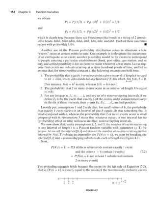 152 Chapter 4 Random Variables
we obtain
P3 = P2(1/2) + P1(1/2)2
+ (1/2)2
= 3/8
and
P4 = P3(1/2) + P2(1/2)2
+ (1/2)2
= 1/2
which is clearly true because there are 8 outcomes that result in a string of 2 consec-
utive heads: hhhh, hhht, hhth, hthh, thhh, hhtt, thht, and tthh. Each of these outcomes
occurs with probability 1/16. .
Another use of the Poisson probability distribution arises in situations where
“events” occur at certain points in time. One example is to designate the occurrence
of an earthquake as an event; another possibility would be for events to correspond
to people entering a particular establishment (bank, post ofﬁce, gas station, and so
on); and a third possibility is for an event to occur whenever a war starts. Let us sup-
pose that events are indeed occurring at certain (random) points of time, and let us
assume that, for some positive constant λ, the following assumptions hold true:
1. The probability that exactly 1 event occurs in a given interval of length h is equal
to λh + o(h), where o(h) stands for any function f(h) for which lim
h→0
f(h)/h = 0.
[For instance, f(h) = h2 is o(h), whereas f(h) = h is not.]
2. The probability that 2 or more events occur in an interval of length h is equal
to o(h).
3. For any integers n, j1, j2, ... , jn and any set of n nonoverlapping intervals, if we
deﬁne Ei to be the event that exactly ji of the events under consideration occur
in the ith of these intervals, then events E1, E2, ... , En are independent.
Loosely put, assumptions 1 and 2 state that, for small values of h, the probability
that exactly 1 event occurs in an interval of size h equals λh plus something that is
small compared with h, whereas the probability that 2 or more events occur is small
compared with h. Assumption 3 states that whatever occurs in one interval has no
(probability) effect on what will occur in other, nonoverlapping intervals.
We now show that, under assumptions 1, 2, and 3, the number of events occurring
in any interval of length t is a Poisson random variable with parameter λt. To be
precise, let us call the interval [0, t] and denote the number of events occurring in that
interval by N(t). To obtain an expression for P{N(t) = k}, we start by breaking the
interval [0, t] into n nonoverlapping subintervals, each of length t/n (Figure 4.7).
Now,
P{N(t) = k} = P{k of the n subintervals contain exactly 1 event
and the other n − k contain 0 events} (7.2)
+ P{N(t) = k and at least 1 subinterval contains
2 or more events}
The proceding equation holds because the event on the left side of Equation (7.2),
that is, {N(t) = k}, is clearly equal to the union of the two mutually exclusive events
0
t
–
n
2t
—
n
3t
—
n
t
–
n
(n – 1)
nt
—
n
t =
FIGURE 4.7
 