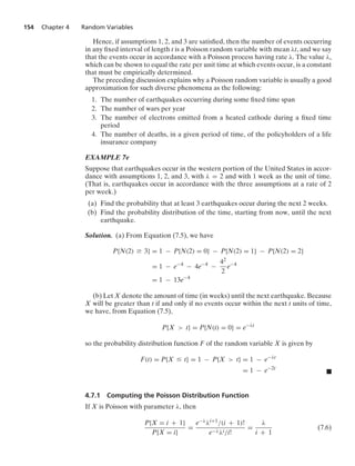 154 Chapter 4 Random Variables
Hence, if assumptions 1, 2, and 3 are satisﬁed, then the number of events occurring
in any ﬁxed interval of length t is a Poisson random variable with mean λt, and we say
that the events occur in accordance with a Poisson process having rate λ. The value λ,
which can be shown to equal the rate per unit time at which events occur, is a constant
that must be empirically determined.
The preceding discussion explains why a Poisson random variable is usually a good
approximation for such diverse phenomena as the following:
1. The number of earthquakes occurring during some ﬁxed time span
2. The number of wars per year
3. The number of electrons emitted from a heated cathode during a ﬁxed time
period
4. The number of deaths, in a given period of time, of the policyholders of a life
insurance company
EXAMPLE 7e
Suppose that earthquakes occur in the western portion of the United States in accor-
dance with assumptions 1, 2, and 3, with λ = 2 and with 1 week as the unit of time.
(That is, earthquakes occur in accordance with the three assumptions at a rate of 2
per week.)
(a) Find the probability that at least 3 earthquakes occur during the next 2 weeks.
(b) Find the probability distribution of the time, starting from now, until the next
earthquake.
Solution. (a) From Equation (7.5), we have
P{N(2) Ú 3} = 1 − P{N(2) = 0} − P{N(2) = 1} − P{N(2) = 2}
= 1 − e−4
− 4e−4
−
42
2
e−4
= 1 − 13e−4
(b) Let X denote the amount of time (in weeks) until the next earthquake. Because
X will be greater than t if and only if no events occur within the next t units of time,
we have, from Equation (7.5),
P{X  t} = P{N(t) = 0} = e−λt
so the probability distribution function F of the random variable X is given by
F(t) = P{X … t} = 1 − P{X  t} = 1 − e−λt
= 1 − e−2t
.
4.7.1 Computing the Poisson Distribution Function
If X is Poisson with parameter λ, then
P{X = i + 1}
P{X = i}
=
e−λλi+1/(i + 1)!
e−λλi/i!
=
λ
i + 1
(7.6)
 
