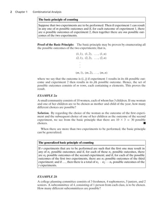 2 Chapter 1 Combinatorial Analysis
The basic principle of counting
Suppose that two experiments are to be performed. Then if experiment 1 can result
in any one of m possible outcomes and if, for each outcome of experiment 1, there
are n possible outcomes of experiment 2, then together there are mn possible out-
comes of the two experiments.
Proof of the Basic Principle: The basic principle may be proven by enumerating all
the possible outcomes of the two experiments; that is,
(1, 1), (1, 2), ... , (1, n)
(2, 1), (2, 2), ... , (2, n)
#
#
#
(m, 1), (m, 2), ... , (m, n)
where we say that the outcome is (i, j) if experiment 1 results in its ith possible out-
come and experiment 2 then results in its jth possible outcome. Hence, the set of
possible outcomes consists of m rows, each containing n elements. This proves the
result.
EXAMPLE 2a
A small community consists of 10 women, each of whom has 3 children. If one woman
and one of her children are to be chosen as mother and child of the year, how many
different choices are possible?
Solution. By regarding the choice of the woman as the outcome of the ﬁrst experi-
ment and the subsequent choice of one of her children as the outcome of the second
experiment, we see from the basic principle that there are 10 * 3 = 30 possible
choices. .
When there are more than two experiments to be performed, the basic principle
can be generalized.
The generalized basic principle of counting
If r experiments that are to be performed are such that the ﬁrst one may result in
any of n1 possible outcomes; and if, for each of these n1 possible outcomes, there
are n2 possible outcomes of the second experiment; and if, for each of the possible
outcomes of the ﬁrst two experiments, there are n3 possible outcomes of the third
experiment; and if ..., then there is a total of n1 · n2 · · · nr possible outcomes of the
r experiments.
EXAMPLE 2b
A college planning committee consists of 3 freshmen, 4 sophomores, 5 juniors, and 2
seniors. A subcommittee of 4, consisting of 1 person from each class, is to be chosen.
How many different subcommittees are possible?
 