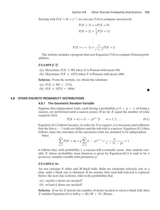 Section 4.8 Other Discrete Probability Distributions 155
Starting with P{X = 0} = e−λ, we can use (7.6) to compute successively
P{X = 1} = λP{X = 0}
P{X = 2} =
λ
2
P{X = 1}
.
.
.
P{X = i + 1} =
λ
i + 1
P{X = i}
The website includes a program that uses Equation (7.6) to compute Poisson prob-
abilities.
EXAMPLE 7f
(a) Determine P{X … 90} when X is Poisson with mean 100.
(b) Determine P{Y … 1075} when Y is Poisson with mean 1000.
Solution. From the website, we obtain the solutions:
(a) P{X … 90} L .1714;
(b) P{Y … 1075} L .9894. .
4.8 OTHER DISCRETE PROBABILITY DISTRIBUTIONS
4.8.1 The Geometric Random Variable
Suppose that independent trials, each having a probability p, 0  p  1, of being a
success, are performed until a success occurs. If we let X equal the number of trials
required, then
P{X = n} = (1 − p)n−1
p n = 1, 2, ... (8.1)
Equation (8.1) follows because, in order for X to equal n, it is necessary and sufﬁcient
that the ﬁrst n − 1 trials are failures and the nth trial is a success. Equation (8.1) then
follows, since the outcomes of the successive trials are assumed to be independent.
Since
q

n=1
P{X = n} = p
q

n=1
(1 − p)n−1
=
p
1 − (1 − p)
= 1
it follows that, with probability 1, a success will eventually occur. Any random vari-
able X whose probability mass function is given by Equation (8.1) is said to be a
geometric random variable with parameter p.
EXAMPLE 8a
An urn contains N white and M black balls. Balls are randomly selected, one at a
time, until a black one is obtained. If we assume that each ball selected is replaced
before the next one is drawn, what is the probability that
(a) exactly n draws are needed?
(b) at least k draws are needed?
Solution. If we let X denote the number of draws needed to select a black ball, then
X satisﬁes Equation (8.1) with p = M/(M + N). Hence,
 
