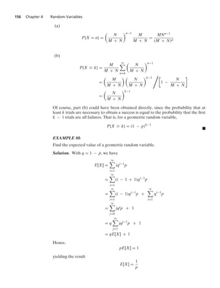 156 Chapter 4 Random Variables
(a)
P{X = n} =

N
M + N
n−1
M
M + N
=
MNn−1
(M + N)n
(b)
P{X Ú k} =
M
M + N
q

n=k

N
M + N
n−1
=

M
M + N
 
N
M + N
k−1
1
1 −
N
M + N

=

N
M + N
k−1
Of course, part (b) could have been obtained directly, since the probability that at
least k trials are necessary to obtain a success is equal to the probability that the ﬁrst
k − 1 trials are all failures. That is, for a geometric random variable,
P{X Ú k} = (1 − p)k−1
.
EXAMPLE 8b
Find the expected value of a geometric random variable.
Solution. With q = 1 − p, we have
E[X] =
q

i=1
iqi−1
p
=
q

i=1
(i − 1 + 1)qi−1
p
=
q

i=1
(i − 1)qi−1
p +
q

i=1
qi−1
p
=
q

j=0
jqj
p + 1
= q
q

j=1
jqj−1
p + 1
= qE[X] + 1
Hence,
pE[X] = 1
yielding the result
E[X] =
1
p
 