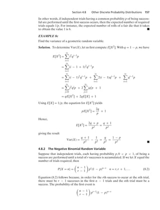 Section 4.8 Other Discrete Probability Distributions 157
In other words, if independent trials having a common probability p of being success-
ful are performed until the ﬁrst success occurs, then the expected number of required
trials equals 1/p. For instance, the expected number of rolls of a fair die that it takes
to obtain the value 1 is 6. .
EXAMPLE 8c
Find the variance of a geometric random variable.
Solution. To determine Var(X), let us ﬁrst compute E[X2]. With q = 1 − p, we have
E[X2
] =
q

i=1
i2
qi−1
p
=
q

i=1
(i − 1 + 1)2
qi−1
p
=
q

i=1
(i − 1)2
qi−1
p +
q

i=1
2(i − 1)qi−1
p +
q

i=1
qi−1
p
=
q

j=0
j2
qj
p + 2
q

j=1
jqj
p + 1
= qE[X2
] + 2qE[X] + 1
Using E[X] = 1/p, the equation for E[X2] yields
pE[X2
] =
2q
p
+ 1
Hence,
E[X2
] =
2q + p
p2
=
q + 1
p2
giving the result
Var(X) =
q + 1
p2
−
1
p2
=
q
p2
=
1 − p
p2 .
4.8.2 The Negative Binomial Random Variable
Suppose that independent trials, each having probability p, 0  p  1, of being a
success are performed until a total of r successes is accumulated. If we let X equal the
number of trials required, then
P{X = n} =

n − 1
r − 1

pr
(1 − p)n−r
n = r, r + 1, ... (8.2)
Equation (8.2) follows because, in order for the rth success to occur at the nth trial,
there must be r − 1 successes in the ﬁrst n − 1 trials and the nth trial must be a
success. The probability of the ﬁrst event is

n − 1
r − 1

pr−1
(1 − p)n−r
 