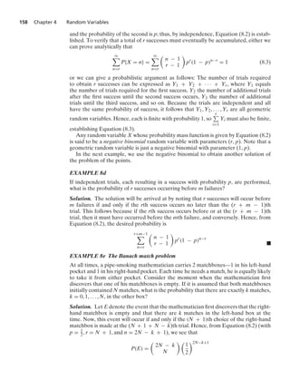 158 Chapter 4 Random Variables
and the probability of the second is p; thus, by independence, Equation (8.2) is estab-
lished. To verify that a total of r successes must eventually be accumulated, either we
can prove analytically that
q

n=r
P{X = n} =
q

n=r

n − 1
r − 1

pr
(1 − p)n−r
= 1 (8.3)
or we can give a probabilistic argument as follows: The number of trials required
to obtain r successes can be expressed as Y1 + Y2 + · · · + Yr, where Y1 equals
the number of trials required for the ﬁrst success, Y2 the number of additional trials
after the ﬁrst success until the second success occurs, Y3 the number of additional
trials until the third success, and so on. Because the trials are independent and all
have the same probability of success, it follows that Y1, Y2, ... , Yr are all geometric
random variables. Hence, each is ﬁnite with probability 1, so
r
i=1
Yi must also be ﬁnite,
establishing Equation (8.3).
Any random variable X whose probability mass function is given by Equation (8.2)
is said to be a negative binomial random variable with parameters (r, p). Note that a
geometric random variable is just a negative binomial with parameter (1, p).
In the next example, we use the negative binomial to obtain another solution of
the problem of the points.
EXAMPLE 8d
If independent trials, each resulting in a success with probability p, are performed,
what is the probability of r successes occurring before m failures?
Solution. The solution will be arrived at by noting that r successes will occur before
m failures if and only if the rth success occurs no later than the (r + m − 1)th
trial. This follows because if the rth success occurs before or at the (r + m − 1)th
trial, then it must have occurred before the mth failure, and conversely. Hence, from
Equation (8.2), the desired probability is
r+m−1

n=r

n − 1
r − 1

pr
(1 − p)n−r
.
EXAMPLE 8e The Banach match problem
At all times, a pipe-smoking mathematician carries 2 matchboxes—1 in his left-hand
pocket and 1 in his right-hand pocket. Each time he needs a match, he is equally likely
to take it from either pocket. Consider the moment when the mathematician ﬁrst
discovers that one of his matchboxes is empty. If it is assumed that both matchboxes
initially contained N matches, what is the probability that there are exactly k matches,
k = 0, 1, ... , N, in the other box?
Solution. Let E denote the event that the mathematician ﬁrst discovers that the right-
hand matchbox is empty and that there are k matches in the left-hand box at the
time. Now, this event will occur if and only if the (N + 1)th choice of the right-hand
matchbox is made at the (N + 1 + N − k)th trial. Hence, from Equation (8.2) (with
p = 1
2, r = N + 1, and n = 2N − k + 1), we see that
P(E) =

2N − k
N
 
1
2
2N−k+1
 