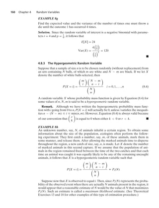 160 Chapter 4 Random Variables
EXAMPLE 8g
Find the expected value and the variance of the number of times one must throw a
die until the outcome 1 has occurred 4 times.
Solution. Since the random variable of interest is a negative binomial with parame-
ters r = 4 and p = 1
6 , it follows that
E[X] = 24
Var(X) =
4

5
6


1
6
2
= 120
.
4.8.3 The Hypergeometric Random Variable
Suppose that a sample of size n is to be chosen randomly (without replacement) from
an urn containing N balls, of which m are white and N − m are black. If we let X
denote the number of white balls selected, then
P{X = i} =

m
i
 
N − m
n − i


N
n
 i = 0, 1, ... , n (8.4)
A random variable X whose probability mass function is given by Equation (8.4) for
some values of n, N, m is said to be a hypergeometric random variable.
Remark. Although we have written the hypergeometric probability mass func-
tion with i going from 0 to n, P{X = i} will actually be 0, unless i satisﬁes the inequali-
ties n − (N − m) … i … min(n, m). However, Equation (8.4) is always valid because
of our convention that

r
k

is equal to 0 when either k  0 or r  k. .
EXAMPLE 8h
An unknown number, say, N, of animals inhabit a certain region. To obtain some
information about the size of the population, ecologists often perform the follow-
ing experiment: They ﬁrst catch a number, say, m, of these animals, mark them in
some manner, and release them. After allowing the marked animals time to disperse
throughout the region, a new catch of size, say, n, is made. Let X denote the number
of marked animals in this second capture. If we assume that the population of ani-
mals in the region remained ﬁxed between the time of the two catches and that each
time an animal was caught it was equally likely to be any of the remaining uncaught
animals, it follows that X is a hypergeometric random variable such that
P{X = i} =

m
i
 
N − m
n − i


N
n
 K Pi(N)
Suppose now that X is observed to equal i. Then, since Pi(N) represents the proba-
bility of the observed event when there are actually N animals present in the region, it
would appear that a reasonable estimate of N would be the value of N that maximizes
Pi(N). Such an estimate is called a maximum likelihood estimate. (See Theoretical
Exercises 13 and 18 for other examples of this type of estimation procedure.)
 