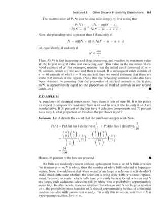 Section 4.8 Other Discrete Probability Distributions 161
The maximization of Pi(N) can be done most simply by ﬁrst noting that
Pi(N)
Pi(N − 1)
=
(N − m)(N − n)
N(N − m − n + i)
Now, the preceding ratio is greater than 1 if and only if
(N − m)(N − n) Ú N(N − m − n + i)
or, equivalently, if and only if
N …
mn
i
Thus, Pi(N) is ﬁrst increasing and then decreasing, and reaches its maximum value
at the largest integral value not exceeding mn/i. This value is the maximum likeli-
hood estimate of N. For example, suppose that the initial catch consisted of m =
50 animals, which are marked and then released. If a subsequent catch consists of
n = 40 animals of which i = 4 are marked, then we would estimate that there are
some 500 animals in the region. (Note that the preceding estimate could also have
been obtained by assuming that the proportion of marked animals in the region,
m/N, is approximately equal to the proportion of marked animals in our second
catch, i/n.) .
EXAMPLE 8i
A purchaser of electrical components buys them in lots of size 10. It is his policy
to inspect 3 components randomly from a lot and to accept the lot only if all 3 are
nondefective. If 30 percent of the lots have 4 defective components and 70 percent
have only 1, what proportion of lots does the purchaser reject?
Solution. Let A denote the event that the purchaser accepts a lot. Now,
P(A) = P(A|lot has 4 defectives)
3
10
+ P(A|lot has 1 defective)
7
10
=

4
0
 
6
3


10
3


3
10

+

1
0
 
9
3


10
3


7
10

=
54
100
Hence, 46 percent of the lots are rejected. .
If n balls are randomly chosen without replacement from a set of N balls of which
the fraction p = m/N is white, then the number of white balls selected is hypergeo-
metric. Now, it would seem that when m and N are large in relation to n, it shouldn’t
make much difference whether the selection is being done with or without replace-
ment, because, no matter which balls have previously been selected, when m and N
are large, each additional selection will be white with a probability approximately
equal to p. In other words, it seems intuitive that when m and N are large in relation
to n, the probability mass function of X should approximately be that of a binomial
random variable with parameters n and p. To verify this intuition, note that if X is
hypergeometric, then, for i … n,
 