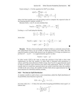 Section 4.8 Other Discrete Probability Distributions 163
Upon setting k = 2 in the equation for E[Xk], we obtain
E[X2
] =
nm
N
E[Y + 1]
=
nm
N

(n − 1)(m − 1)
N − 1
+ 1

where the ﬁnal equality uses our preceding result to compute the expected value of
the hypergeometric random variable Y.
Because E[X] = nm/N, we can conclude that
Var(X) =
nm
N

(n − 1)(m − 1)
N − 1
+ 1 −
nm
N

Letting p = m/N and using the identity
m − 1
N − 1
=
Np − 1
N − 1
= p −
1 − p
N − 1
shows that
Var(X) = np[(n − 1)p − (n − 1)
1 − p
N − 1
+ 1 − np]
= np(1 − p)(1 −
n − 1
N − 1
)
.
Remark. We have shown in Example 8j that if n balls are randomly selected with-
out replacement from a set of N balls, of which the fraction p are white, then the
expected number of white balls chosen is np. In addition, if N is large in relation to n
[so that (N − n)/(N − 1) is approximately equal to 1], then
Var(X) L np(1 − p)
In other words, E[X] is the same as when the selection of the balls is done with
replacement (so that the number of white balls is binomial with parameters n
and p), and if the total collection of balls is large, then Var(X) is approximately equal
to what it would be if the selection were done with replacement. This is, of course,
exactly what we would have guessed, given our earlier result that when the number
of balls in the urn is large, the number of white balls chosen approximately has the
mass function of a binomial random variable. .
4.8.4 The Zeta (or Zipf) Distribution
A random variable is said to have a zeta (sometimes called the Zipf) distribution if
its probability mass function is given by
P{X = k} =
C
kα+1
k = 1, 2, ...
for some value of α  0. Since the sum of the foregoing probabilities must equal 1, it
follows that
C =
⎡
⎣
q

k=1

1
k
α+1
⎤
⎦
−1
 