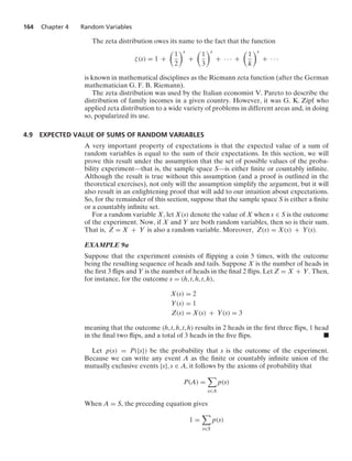 164 Chapter 4 Random Variables
The zeta distribution owes its name to the fact that the function
ζ(s) = 1 +

1
2
s
+

1
3
s
+ · · · +

1
k
s
+ · · ·
is known in mathematical disciplines as the Riemann zeta function (after the German
mathematician G. F. B. Riemann).
The zeta distribution was used by the Italian economist V. Pareto to describe the
distribution of family incomes in a given country. However, it was G. K. Zipf who
applied zeta distribution to a wide variety of problems in different areas and, in doing
so, popularized its use.
4.9 EXPECTED VALUE OF SUMS OF RANDOM VARIABLES
A very important property of expectations is that the expected value of a sum of
random variables is equal to the sum of their expectations. In this section, we will
prove this result under the assumption that the set of possible values of the proba-
bility experiment—that is, the sample space S—is either ﬁnite or countably inﬁnite.
Although the result is true without this assumption (and a proof is outlined in the
theoretical exercises), not only will the assumption simplify the argument, but it will
also result in an enlightening proof that will add to our intuition about expectations.
So, for the remainder of this section, suppose that the sample space S is either a ﬁnite
or a countably inﬁnite set.
For a random variable X, let X(s) denote the value of X when s ∈ S is the outcome
of the experiment. Now, if X and Y are both random variables, then so is their sum.
That is, Z = X + Y is also a random variable. Moreover, Z(s) = X(s) + Y(s).
EXAMPLE 9a
Suppose that the experiment consists of ﬂipping a coin 5 times, with the outcome
being the resulting sequence of heads and tails. Suppose X is the number of heads in
the ﬁrst 3 ﬂips and Y is the number of heads in the ﬁnal 2 ﬂips. Let Z = X + Y. Then,
for instance, for the outcome s = (h, t, h, t, h),
X(s) = 2
Y(s) = 1
Z(s) = X(s) + Y(s) = 3
meaning that the outcome (h, t, h, t, h) results in 2 heads in the ﬁrst three ﬂips, 1 head
in the ﬁnal two ﬂips, and a total of 3 heads in the ﬁve ﬂips. .
Let p(s) = P({s}) be the probability that s is the outcome of the experiment.
Because we can write any event A as the ﬁnite or countably inﬁnite union of the
mutually exclusive events {s}, s ∈ A, it follows by the axioms of probability that
P(A) =

s∈A
p(s)
When A = S, the preceding equation gives
1 =

s∈S
p(s)
 