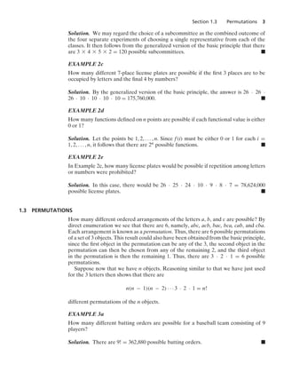 Section 1.3 Permutations 3
Solution. We may regard the choice of a subcommittee as the combined outcome of
the four separate experiments of choosing a single representative from each of the
classes. It then follows from the generalized version of the basic principle that there
are 3 * 4 * 5 * 2 = 120 possible subcommittees. .
EXAMPLE 2c
How many different 7-place license plates are possible if the ﬁrst 3 places are to be
occupied by letters and the ﬁnal 4 by numbers?
Solution. By the generalized version of the basic principle, the answer is 26 · 26 ·
26 · 10 · 10 · 10 · 10 = 175,760,000. .
EXAMPLE 2d
How many functions deﬁned on n points are possible if each functional value is either
0 or 1?
Solution. Let the points be 1, 2, ... , n. Since f(i) must be either 0 or 1 for each i =
1, 2, ... , n, it follows that there are 2n possible functions. .
EXAMPLE 2e
In Example 2c, how many license plates would be possible if repetition among letters
or numbers were prohibited?
Solution. In this case, there would be 26 · 25 · 24 · 10 · 9 · 8 · 7 = 78,624,000
possible license plates. .
1.3 PERMUTATIONS
How many different ordered arrangements of the letters a, b, and c are possible? By
direct enumeration we see that there are 6, namely, abc, acb, bac, bca, cab, and cba.
Each arrangement is known as a permutation. Thus, there are 6 possible permutations
of a set of 3 objects. This result could also have been obtained from the basic principle,
since the ﬁrst object in the permutation can be any of the 3, the second object in the
permutation can then be chosen from any of the remaining 2, and the third object
in the permutation is then the remaining 1. Thus, there are 3 · 2 · 1 = 6 possible
permutations.
Suppose now that we have n objects. Reasoning similar to that we have just used
for the 3 letters then shows that there are
n(n − 1)(n − 2) · · · 3 · 2 · 1 = n!
different permutations of the n objects.
EXAMPLE 3a
How many different batting orders are possible for a baseball team consisting of 9
players?
Solution. There are 9! = 362,880 possible batting orders. .
 