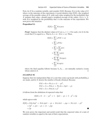 Section 4.9 Expected Value of Sums of Random Variables 165
Now, let X be a random variable, and consider E[X]. Because X(s) is the value of X
when s is the outcome of the experiment, it seems intuitive that E[X]—the weighted
average of the possible values of X, with each value weighted by the probability that
X assumes that value—should equal a weighted average of the values X(s), s ∈ S,
with X(s) weighted by the probability that s is the outcome of the experiment. We
now prove this intuition.
Proposition 9.1.
E[X] =

s∈S
X(s) p(s)
Proof. Suppose that the distinct values of X are xi, i Ú 1. For each i, let Si be the
event that X is equal to xi. That is, Si = {s : X(s) = xi}. Then,
E[X] =

i
xiP{X = xi}
=

i
xiP(Si)
=

i
xi

s∈Si
p(s)
=

i

s∈Si
xip(s)
=

i

s∈Si
X(s)p(s)
=

s∈S
X(s)p(s)
where the ﬁnal equality follows because S1, S2, ... are mutually exclusive events
whose union is S.
EXAMPLE 9b
Suppose that two independent ﬂips of a coin that comes up heads with probability p
are made, and let X denote the number of heads obtained. Because
P(X = 0) = P(t, t) = (1 − p)2
,
P(X = 1) = P(h, t) + P(t, h) = 2p(1 − p)
P(X = 2) = P(h, h) = p2
it follows from the deﬁnition of expected value that
E[X] = 0 · (1 − p)2
+ 1 · 2p(1 − p) + 2 · p2
= 2p
which agrees with
E[X] = X(h, h)p2
+ X(h, t)p(1 − p) + X(t, h)(1 − p)p + X(t, t)(1 − p)2
= 2p2
+ p(1 − p) + (1 − p)p
= 2p .
We now prove the important and useful result that the expected value of a sum of
random variables is equal to the sum of their expectations.
 