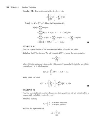 166 Chapter 4 Random Variables
Corollary 9.2. For random variables X1, X2, ... , Xn,
E
⎡
⎣
n

i=1
Xi
⎤
⎦ =
n

i=1
E[Xi]
Proof. Let Z = n
i=1 Xi. Then, by Proposition 9.1,
E[Z] =

s∈S
Z(s)p(s)
=

s∈S

X1(s) + X2(s) + ... + Xn(s)

p(s)
=

s∈S
X1(s)p(s) +

s∈S
X2(s)p(s) + ... +

s∈S
Xn(s)p(s)
= E[X1] + E[X2] + ... + E[Xn] .
EXAMPLE 9c
Find the expected value of the sum obtained when n fair dice are rolled.
Solution. Let X be the sum. We will compute E[X] by using the representation
X =
n

i=1
Xi
where Xi is the upturned value on die i. Because Xi is equally likely to be any of the
values from 1 to 6, it follows that
E[Xi] =
6

i=1
i(1/6) = 21/6 = 7/2
which yields the result
E[X] = E
⎡
⎣
n

i=1
Xi
⎤
⎦ =
n

i=1
E[Xi] = 3.5 n
.
EXAMPLE 9d
Find the expected total number of successes that result from n trials when trial i is a
success with probability pi, i = 1, ... , n.
Solution. Letting
Xi =
%
1, if trial i is a success
0, if trial i is a failure
we have the representation
X =
n

i=1
Xi
 