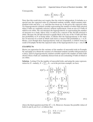 Section 4.9 Expected Value of Sums of Random Variables 167
Consequently,
E[X] =
n

i=1
E[Xi] =
n

i=1
pi
Note that this result does not require that the trials be independent. It includes as a
special case the expected value of a binomial random variable, which assumes inde-
pendent trials and all pi = p, and thus has mean np. It also gives the expected value
of a hypergeometric random variable representing the number of white balls selected
when n balls are randomly selected, without replacement, from an urn of N balls of
which m are white. We can interpret the hypergeometric as representing the number
of successes in n trials, where trial i is said to be a success if the ith ball selected is
white. Because the ith ball selected is equally likely to be any of the N balls and thus
has probability m/N of being white, it follows that the hypergeometric is the num-
ber of successes in n trials in which each trial is a success with probability p = m/N.
Hence, even though these hypergeometric trials are dependent, it follows from the
result of Example 9d that the expected value of the hypergeometric is np = nm/N. .
EXAMPLE 9e
Derive an expression for the variance of the number of successful trials in Example
9d, and apply it to obtain the variance of a binomial random variable with parameters
n and p, and of a hypergeometric random variable equal to the number of white balls
chosen when n balls are randomly chosen from an urn containing N balls of which m
are white.
Solution. Letting X be the number of successful trials, and using the same represen-
tation for X—namely, X = n
i=1 Xi—as in the previous example, we have
E[X2
] = E
⎡
⎢
⎢
⎣
⎛
⎝
n

i=1
Xi
⎞
⎠
⎛
⎜
⎝
n

j=1
Xj
⎞
⎟
⎠
⎤
⎥
⎥
⎦
= E
⎡
⎢
⎣
n

i=1
Xi
⎛
⎝Xi +

jZi
Xj
⎞
⎠
⎤
⎥
⎦
= E
⎡
⎣
n

i=1
X2
i +
n

i=1

jZi
XiXj
⎤
⎦
=
n

i=1
E[X2
i ] +
n

i=1

jZi
E[XiXj]
=

i
pi +
n

i=1

jZi
E[XiXj] (9.1)
where the ﬁnal equation used that X2
i = Xi. However, because the possible values of
both Xi and Xj are 0 or 1, it follows that
XiXj =
%
1, if Xi = 1, Xj = 1
0, otherwise
 