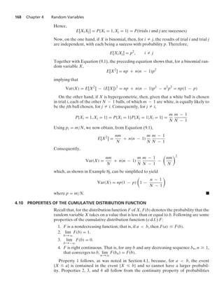 168 Chapter 4 Random Variables
Hence,
E[XiXj] = P{Xi = 1, Xj = 1} = P(trials i and j are successes)
Now, on the one hand, if X is binomial, then, for i Z j, the results of trial i and trial j
are independent, with each being a success with probability p. Therefore,
E[XiXj] = p2
, i Z j
Together with Equation (9.1), the preceding equation shows that, for a binomial ran-
dom variable X,
E[X2
] = np + n(n − 1)p2
implying that
Var(X) = E[X2
] − (E[X])2
= np + n(n − 1)p2
− n2
p2
= np(1 − p)
On the other hand, if X is hypergeometric, then, given that a white ball is chosen
in trial i, each of the other N − 1 balls, of which m − 1 are white, is equally likely to
be the jth ball chosen, for j Z i. Consequently, for j Z i,
P{Xi = 1, Xj = 1} = P{Xi = 1}P{Xj = 1|Xi = 1} =
m
N
m − 1
N − 1
Using pi = m/N, we now obtain, from Equation (9.1),
E[X2
] =
nm
N
+ n(n − 1)
m
N
m − 1
N − 1
Consequently,
Var(X) =
nm
N
+ n(n − 1)
m
N
m − 1
N − 1
−

nm
N
2
which, as shown in Example 8j, can be simpliﬁed to yield
Var(X) = np(1 − p)

1 −
n − 1
N − 1

where p = m/N. .
4.10 PROPERTIES OF THE CUMULATIVE DISTRIBUTION FUNCTION
Recall that, for the distribution function F of X, F(b) denotes the probability that the
random variable X takes on a value that is less than or equal to b. Following are some
properties of the cumulative distribution function (c.d.f.) F:
1. F is a nondecreasing function; that is, if a  b, then F(a) … F(b).
2. lim
b→q
F(b) = 1.
3. lim
b→−q
F(b) = 0.
4. F is right continuous. That is, for any b and any decreasing sequence bn, n Ú 1,
that converges to b, lim
n→q
F(bn) = F(b).
Property 1 follows, as was noted in Section 4.1, because, for a  b, the event
{X … a} is contained in the event {X … b} and so cannot have a larger probabil-
ity. Properties 2, 3, and 4 all follow from the continuity property of probabilities
 