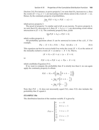 Section 4.10 Properties of the Cumulative Distribution Function 169
(Section 2.6). For instance, to prove property 2, we note that if bn increases to q, then
the events {X … bn}, n Ú 1, are increasing events whose union is the event {X  q}.
Hence, by the continuity property of probabilities,
lim
n→q
P{X … bn} = P{X  q} = 1
which proves property 2.
The proof of property 3 is similar and is left as an exercise. To prove property 4,
we note that if bn decreases to b, then {X … bn}, n Ú 1, are decreasing events whose
intersection is {X … b}. The continuity property then, yields
lim
n
P{X … bn} = P{X … b}
which veriﬁes property 4.
All probability questions about X can be answered in terms of the c.d.f., F. For
example,
P{a  X … b} = F(b) − F(a) for all a  b (8.1)
This equation can best be seen to hold if we write the event {X … b} as the union of
the mutually exclusive events {X … a} and {a  X … b}. That is,
{X … b} = {X … a} ∪ {a  X … b}
so
P{X … b} = P{X … a} + P{a  X … b}
which establishes Equation (9.1).
If we want to compute the probability that X is strictly less than b, we can again
apply the continuity property to obtain
P{X  b} = P

lim
n→q
%
X … b −
1
n
/
= lim
n→q
P

X … b −
1
n

= lim
n→q
F

b −
1
n

Note that P{X  b} does not necessarily equal F(b), since F(b) also includes the
probability that X equals b.
EXAMPLE 10a
The distribution function of the random variable X is given by
F(x) =
⎧
⎪
⎪
⎪
⎪
⎪
⎪
⎪
⎪
⎪
⎪
⎪
⎪
⎨
⎪
⎪
⎪
⎪
⎪
⎪
⎪
⎪
⎪
⎪
⎪
⎪
⎩
0 x  0
x
2
0 … x  1
2
3
1 … x  2
11
12
2 … x  3
1 3 … x
 