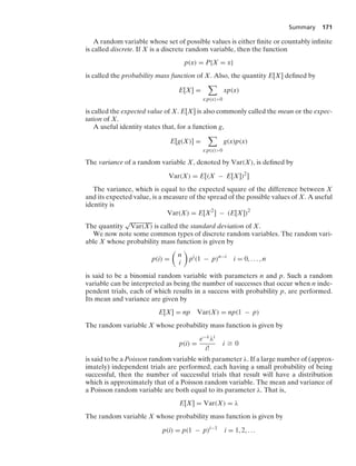 Summary 171
A random variable whose set of possible values is either ﬁnite or countably inﬁnite
is called discrete. If X is a discrete random variable, then the function
p(x) = P{X = x}
is called the probability mass function of X. Also, the quantity E[X] deﬁned by
E[X] =

x:p(x)0
xp(x)
is called the expected value of X. E[X] is also commonly called the mean or the expec-
tation of X.
A useful identity states that, for a function g,
E[g(X)] =

x:p(x)0
g(x)p(x)
The variance of a random variable X, denoted by Var(X), is deﬁned by
Var(X) = E[(X − E[X])2
]
The variance, which is equal to the expected square of the difference between X
and its expected value, is a measure of the spread of the possible values of X. A useful
identity is
Var(X) = E[X2
] − (E[X])2
The quantity
√
Var(X) is called the standard deviation of X.
We now note some common types of discrete random variables. The random vari-
able X whose probability mass function is given by
p(i) =

n
i

pi
(1 − p)n−i
i = 0, ... , n
is said to be a binomial random variable with parameters n and p. Such a random
variable can be interpreted as being the number of successes that occur when n inde-
pendent trials, each of which results in a success with probability p, are performed.
Its mean and variance are given by
E[X] = np Var(X) = np(1 − p)
The random variable X whose probability mass function is given by
p(i) =
e−λλi
i!
i Ú 0
is said to be a Poisson random variable with parameter λ. If a large number of (approx-
imately) independent trials are performed, each having a small probability of being
successful, then the number of successful trials that result will have a distribution
which is approximately that of a Poisson random variable. The mean and variance of
a Poisson random variable are both equal to its parameter λ. That is,
E[X] = Var(X) = λ
The random variable X whose probability mass function is given by
p(i) = p(1 − p)i−1
i = 1, 2, ...
 