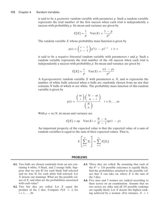 172 Chapter 4 Random Variables
is said to be a geometric random variable with parameter p. Such a random variable
represents the trial number of the ﬁrst success when each trial is independently a
success with probability p. Its mean and variance are given by
E[X] =
1
p
Var(X) =
1 − p
p2
The random variable X whose probability mass function is given by
p(i) =

i − 1
r − 1

pr
(1 − p)i−r
i Ú r
is said to be a negative binomial random variable with parameters r and p. Such a
random variable represents the trial number of the rth success when each trial is
independently a success with probability p. Its mean and variance are given by
E[X] =
r
p
Var(X) =
r(1 − p)
p2
A hypergeometric random variable X with parameters n, N, and m represents the
number of white balls selected when n balls are randomly chosen from an urn that
contains N balls of which m are white. The probability mass function of this random
variable is given by
p(i) =

m
i
 
N − m
n − i


N
n
 i = 0, ... , m
With p = m/N, its mean and variance are
E[X] = np Var(X) =
N − n
N − 1
np(1 − p)
An important property of the expected value is that the expected value of a sum of
random variables is equal to the sum of their expected values. That is,
E
⎡
⎣
n

i=1
Xi
⎤
⎦ =
n

i=1
E[Xi]
PROBLEMS
4.1. Two balls are chosen randomly from an urn con-
taining 8 white, 4 black, and 2 orange balls. Sup-
pose that we win $2 for each black ball selected
and we lose $1 for each white ball selected. Let
X denote our winnings. What are the possible val-
ues of X, and what are the probabilities associated
with each value?
4.2. Two fair dice are rolled. Let X equal the
product of the 2 dice. Compute P{X = i} for
i = 1, ... , 36.
4.3. Three dice are rolled. By assuming that each of
the 63 = 216 possible outcomes is equally likely,
ﬁnd the probabilities attached to the possible val-
ues that X can take on, where X is the sum of
the 3 dice.
4.4. Five men and 5 women are ranked according to
their scores on an examination. Assume that no
two scores are alike and all 10! possible rankings
are equally likely. Let X denote the highest rank-
ing achieved by a woman. (For instance, X = 1
 